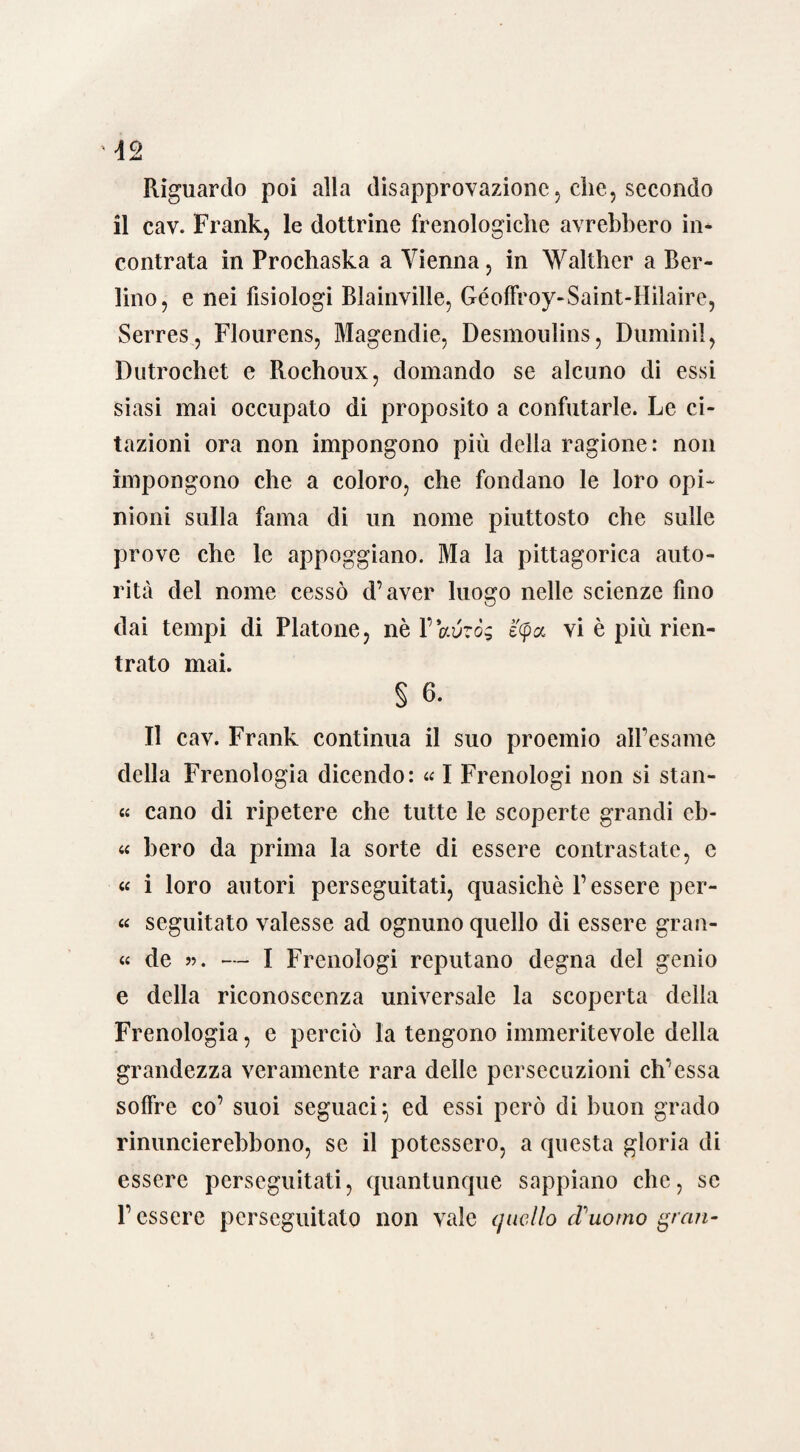 Riguardo poi alla disapprovazione, che, secondo il cav. Frank, le dottrine frenologiche avrebbero in¬ contrata in Prochaska a Vienna, in Walther a Ber¬ lino, e nei fisiologi Blainville, Géoffroy-Saint-Hilaire, Serres, Flourens, Magendie, Desmoulins, Duminil, Dutrochet e Rochoux, domando se alcuno di essi siasi mai occupato di proposito a confutarle. Le ci¬ tazioni ora non impongono più della ragione: non impongono che a coloro, che fondano le loro opi¬ nioni sulla fama di un nome piuttosto che sulle prove che le appoggiano. Ma la pittagorica auto¬ rità del nome cessò d’aver luogo nelle scienze fino dai tempi di Platone, nè YVvzòg é'cpcc vi è più rien¬ trato mai. § 6. Il cav. Frank continua il suo proemio all’esame della Frenologia dicendo: « I Frenologi non si stan- « cano di ripetere che tutte le scoperte grandi eb- « bero da prima la sorte di essere contrastate, c « i loro autori perseguitati, quasiché l’essere per- « seguitato valesse ad ognuno quello di essere gran- « de ». — I Frenologi reputano degna del genio e della riconoscenza universale la scoperta della Frenologia, e perciò la tengono immeritevole della grandezza veramente rara delle persecuzioni eh’essa soffre co’ suoi seguaci} ed essi però di buon grado rinuncierebbono, se il potessero, a questa gloria di essere perseguitati, quantunque sappiano che, se P essere perseguitato non vale quello cFuomo gran-