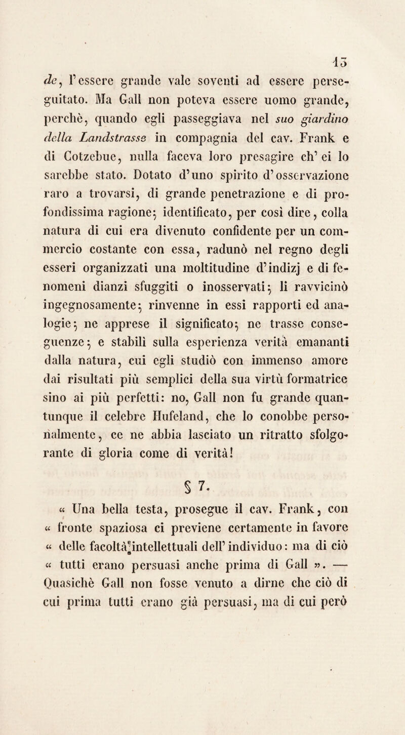 io de, l’essere grande vale soventi ad essere perse¬ guitato. Ma Gali non poteva essere uomo grande, perchè, quando egli passeggiava nel suo giardino della Landstrasse in compagnia del cav. Frank e di Cotzebuc, nulla faceva loro presagire eh’ ei lo sarebbe stato. Dotato d’uno spirito d’osservazione raro a trovarsi, di grande penetrazione e di pro¬ fondissima ragione^ identificato, per così dire, colla natura di cui era divenuto confidente per un com¬ mercio costante con essa, radunò nel regno degli esseri organizzati una moltitudine d’indizj e di fe¬ nomeni dianzi sfuggiti o inosservati} li ravvicinò ingegnosamente} rinvenne in essi rapporti ed ana¬ logie} ne apprese il significato} ne trasse conse¬ guenze} e stabilì sulla esperienza verità emananti dalla natura, cui egli studiò con immenso amore dai risultati più semplici della sua virtù formatrice sino ai più perfetti: no, Gali non fu grande quan¬ tunque il celebre Hufeland, che lo conobbe perso¬ nalmente , ce ne abbia lasciato un ritratto sfolgo¬ rante di gloria come di verità! § 7. « Una bella testa, prosegue il cav. Frank, con « fronte spaziosa ci previene certamente in favore « delle facoltà/intellettuali dell’ individuo : ma di ciò 9 « tutti erano persuasi anche prima di Gali ». — Quasiché Gali non fosse venuto a dirne che ciò di cui prima tutti erano già persuasi, ma di cui però