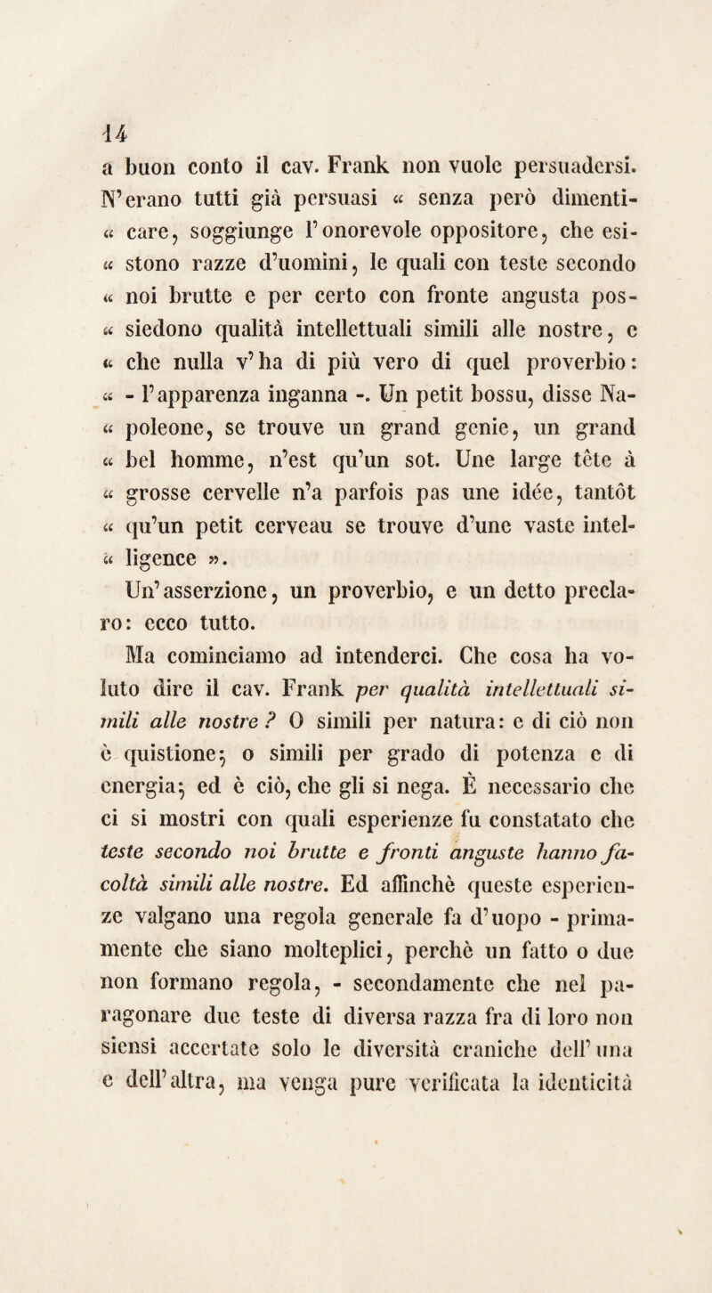 u a buon conto il cav. Frank non vuole persuadersi. N’erano tutti già persuasi « senza però dimenti- « care, soggiunge l’onorevole oppositore, che esi- « stono razze d’uomini, le quali con teste secondo « noi brutte e per certo con fronte angusta pos¬ te siedono qualità intellettuali simili alle nostre, e <t che nulla v’ha di più vero di quel proverbio: te - l’apparenza inganna Un petit bossu, disse Na¬ te poleone, se trouve un grand genie, un grand te bel homme, n’est qu’un sot. Une large tòte à te grosse cervelle n’a parfois pas une idée, tantót te qu’un petit cerveau se trouve d’une vaste intel- « ligence ». Un’ asserzione, un proverbio, e un detto precla¬ ro: ecco tutto. Ma cominciamo ad intenderci. Che cosa ha vo¬ luto dire il cav. Frank per qualità intellettuali si¬ mili alle nostre ? 0 simili per natura : e di ciò non è quistione} o simili per grado di potenza e di energia^ ed è ciò, che gli si nega. È necessario che ci si mostri con quali esperienze fu constatato che teste secondo noi brutte e fronti anguste hanno fa¬ coltà simili alle nostre. Ed affinchè queste esperien¬ ze valgano una regola generale fa d’uopo - prima¬ mente che siano molteplici, perchè un fatto o due non formano regola, - secondamente che nel pa¬ ragonare due teste di diversa razza fra di loro non siensi accertate solo le diversità craniche dell’ una e dell’altra, ma venga pure verificata la identicità ì