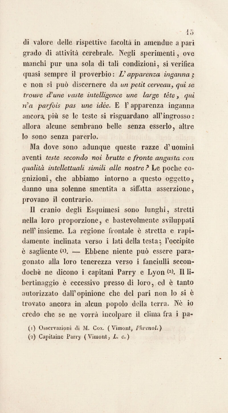 di valore delle rispettive facoltà in amendue a pari grado di attività cerebrale. Negli sperimenti, ove manchi pur una sola di tali condizioni, si verifica quasi sempre il proverbio: L? apparenza inganna $ c non si può discernere da un petit caveau, qui se troupe crune vaste intelligence une large tòte s qui ira parfois pas une idèe. E l’apparenza inganna ancora, più se le teste si riguardano all’ingrosso : allora alcune sembrano belle senza esserlo, altre lo sono senza parerlo. Ma dove sono adunque queste razze d’uomini aventi teste secondo noi brutte e fronte angusta con qualità intellettuali sìmili alle nostre ? Le poche co¬ gnizioni, che abbiamo intorno a questo oggetto, danno una solenne smentita a siffatta asserzione, provano il contrario. Il cranio degli Esquimesi sono lunghi, stretti nella loro proporzione, e bastevolmente sviluppati nell’ insieme. La regione frontale è stretta e rapi¬ damente inclinata verso i lati della testaj l’occipite ò sagìiente o>. — Ebbene niente può essere para¬ gonato alla loro tenerezza verso i fanciulli secon- dochè ne dicono i capitani Parry e Lyon W. Il li¬ bertinaggio è eccessivo presso di loro, ed è tanto autorizzato dall’opinione che del pari non lo si ò trovato ancora in alcun popolo della terra. Nò io credo che se ne vorrà incolpare il clima fra i pa« (1) Osservazioni di M. Gox. ( Vimont., Phrenol.) (2) Capitarne Parry (Virnont, L. c. )