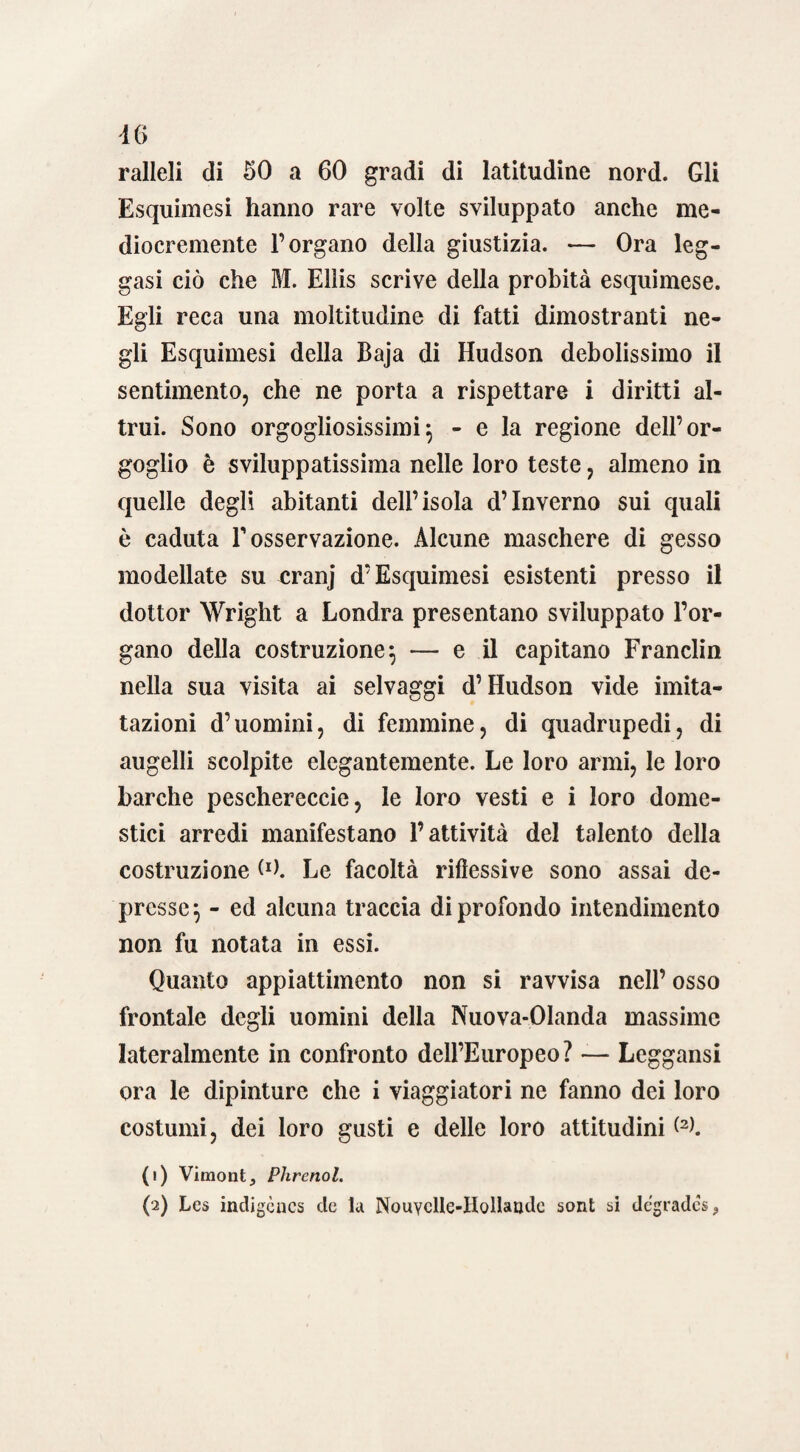 ralleli di 50 a 60 gradi di latitudine nord. Gli Esquimesi hanno rare volte sviluppato anche me¬ diocremente l’organo della giustizia. — Ora leg¬ gasi ciò che M. Ellis scrive della probità esquimese. Egli reca una moltitudine di fatti dimostranti ne¬ gli Esquimesi della Baja di Hudson debolissimo il sentimento, che ne porta a rispettare i diritti al¬ trui. Sono orgogliosissimi} - e la regione dell’or¬ goglio è sviluppatissima nelle loro teste, almeno in quelle degli abitanti dell’isola d’inverno sui quali è caduta V osservazione. Alcune maschere di gesso modellate su cranj d’Esquimesi esistenti presso il dottor Wright a Londra presentano sviluppato l’or¬ gano della costruzione^ — e il capitano Franclin nella sua visita ai selvaggi d’Hudson vide imita- tazioni d’uomini, di femmine, di quadrupedi, di augelli scolpite elegantemente. Le loro armi, le loro barche peschereccie, le loro vesti e i loro dome¬ stici arredi manifestano l’attività del talento della costruzione Le facoltà riflessive sono assai de¬ presse} - ed alcuna traccia di profondo intendimento non fu notata in essi. Quanto appiattimento non si ravvisa nell’ osso frontale degli uomini della Nuova-Olanda massime lateralmente in confronto dell’Europeo? — Leggansi ora le dipinture che i viaggiatori ne fanno dei loro costumi, dei loro gusti e delle loro attitudini <2). (1) Vimontj Phrenol. (2) Lcs indigèncs eie la NouYclIe-HolIaade soni si degrades 9