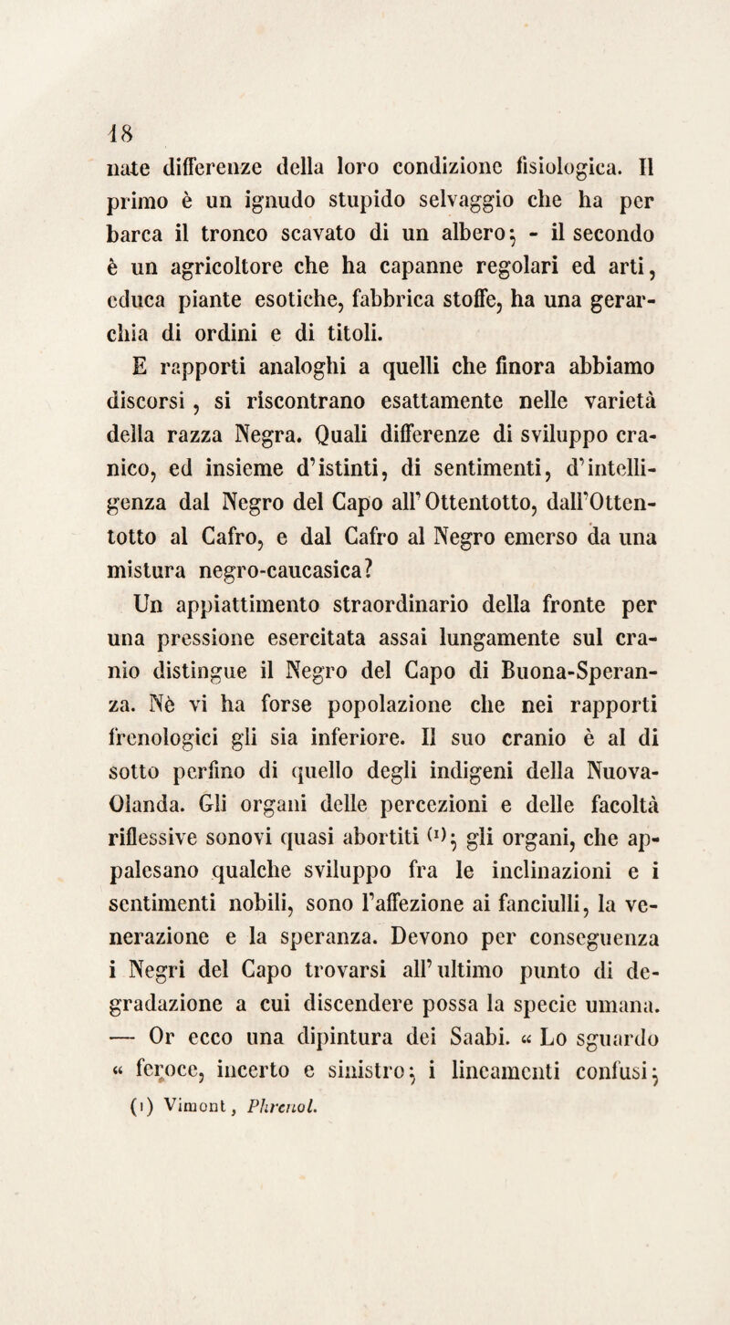 nate differenze della loro condizione fisiologica. Il primo è un ignudo stupido selvaggio che ha per barca il tronco scavato di un albero*, - il secondo è un agricoltore che ha capanne regolari ed arti, educa piante esotiche, fabbrica stoffe, ha una gerar¬ chia di ordini e di titoli. E rapporti analoghi a quelli che finora abbiamo discorsi, si riscontrano esattamente nelle varietà della razza Negra. Quali differenze di sviluppo cra¬ nico, ed insieme d’istinti, di sentimenti, d’intelli¬ genza dal Negro del Capo alf Ottentotto, dall’Otten¬ totto al Cafro, e dal Cafro al Negro emerso da una mistura negro-caucasica? Un appiattimento straordinario della fronte per una pressione esercitata assai lungamente sul cra¬ nio distingue il Negro del Capo di Buona-Speran- za. Nè vi ha forse popolazione che nei rapporti frenologici gli sia inferiore. Il suo cranio è al di sotto perfino di quello degli indigeni della Nuova- Olanda. Gli organi delle percezioni e delle facoltà riflessive sonovi quasi abortiti (*); gli organi, che ap¬ palesano qualche sviluppo fra le inclinazioni e i sentimenti nobili, sono Taffezione ai fanciulli, la ve¬ nerazione e la speranza. Devono per conseguenza i Negri del Capo trovarsi all’ultimo punto di de¬ gradazione a cui discendere possa la specie umana. — Or ecco una dipintura dei Saabi. « Lo sguardo « feroce, incerto e sinistro; i lineamenti confusi;