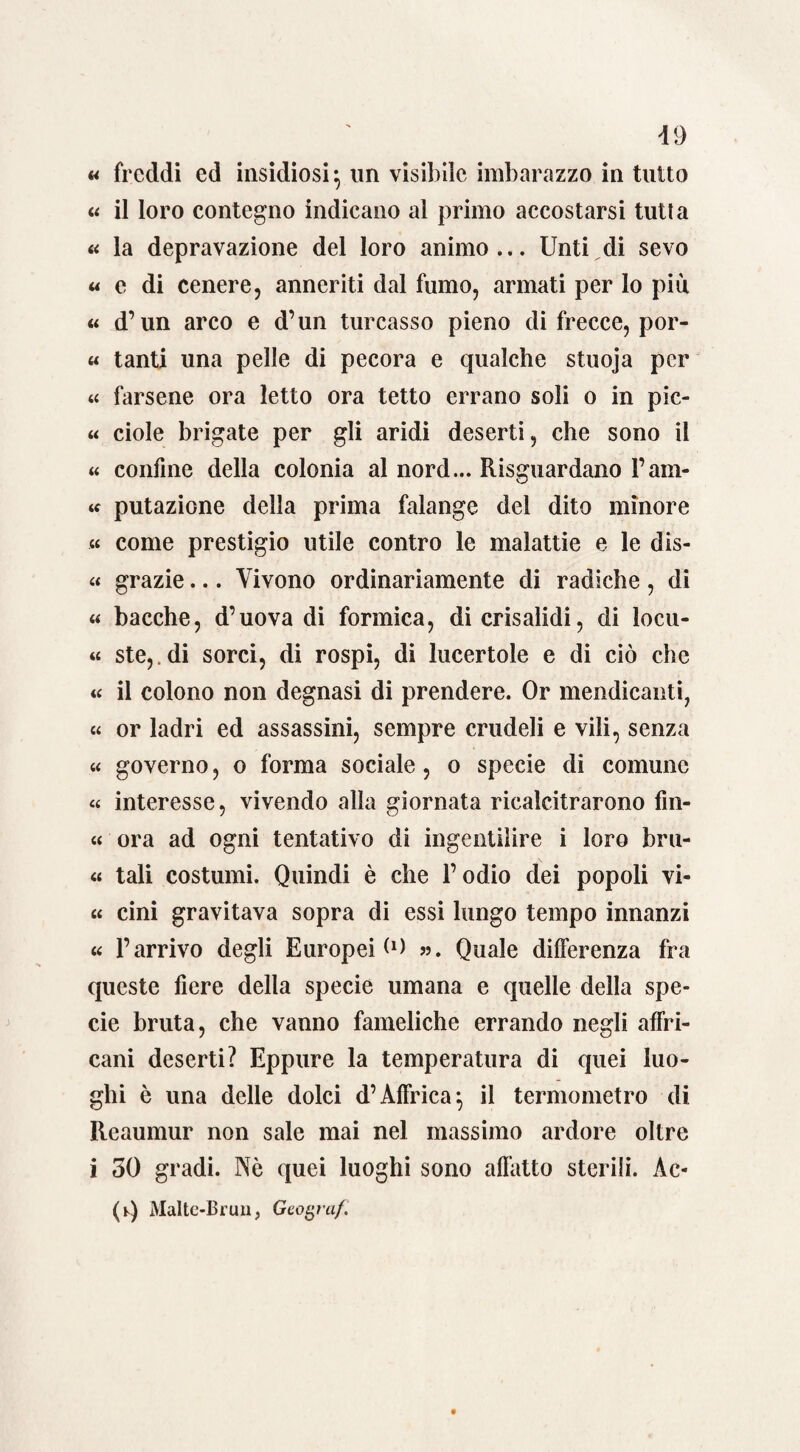 « freddi ed insidiosi} un visibile imbarazzo in tutto « il loro contegno indicano al primo accostarsi tutta « la depravazione del loro animo ... Unti di sevo « e di cenere, anneriti dal fumo, armati per lo piu « d’un arco e d’un turcasso pieno di frecce, por- « tanti una pelle di pecora e qualche stuoja per « farsene ora letto ora tetto errano soli o in pic- « ciole brigate per gli aridi deserti, che sono il « confine della colonia al nord... Riguardano l’am- « putazione della prima falange del dito minore « come prestigio utile contro le malattie e le dis- « grazie... Vivono ordinariamente di radiche, di « bacche, d’uova di formica, di crisalidi, di locu- « ste,.di sorci, di rospi, di lucertole e di ciò che « il colono non degnasi di prendere. Or mendicanti, « or ladri ed assassini, sempre crudeli e vili, senza « governo, o forma sociale, o specie di comune « interesse, vivendo alla giornata ricalcitrarono fin- « ora ad ogni tentativo di ingentilire i loro bru¬ te tali costumi. Quindi è che l’odio dei popoli vi¬ te cini gravitava sopra di essi lungo tempo innanzi « l’arrivo degli Europei <0 ». Quale differenza fra queste fiere della specie umana e quelle della spe¬ cie bruta, che vanno fameliche errando negli affri- cani deserti? Eppure la temperatura di quei luo¬ ghi è una delle dolci d’Affrica-, il termometro di Reaumur non sale mai nel massimo ardore oltre i 30 gradi. Nè quei luoghi sono affatto sterili. Àc- (Q Malte-Brun, Geografi