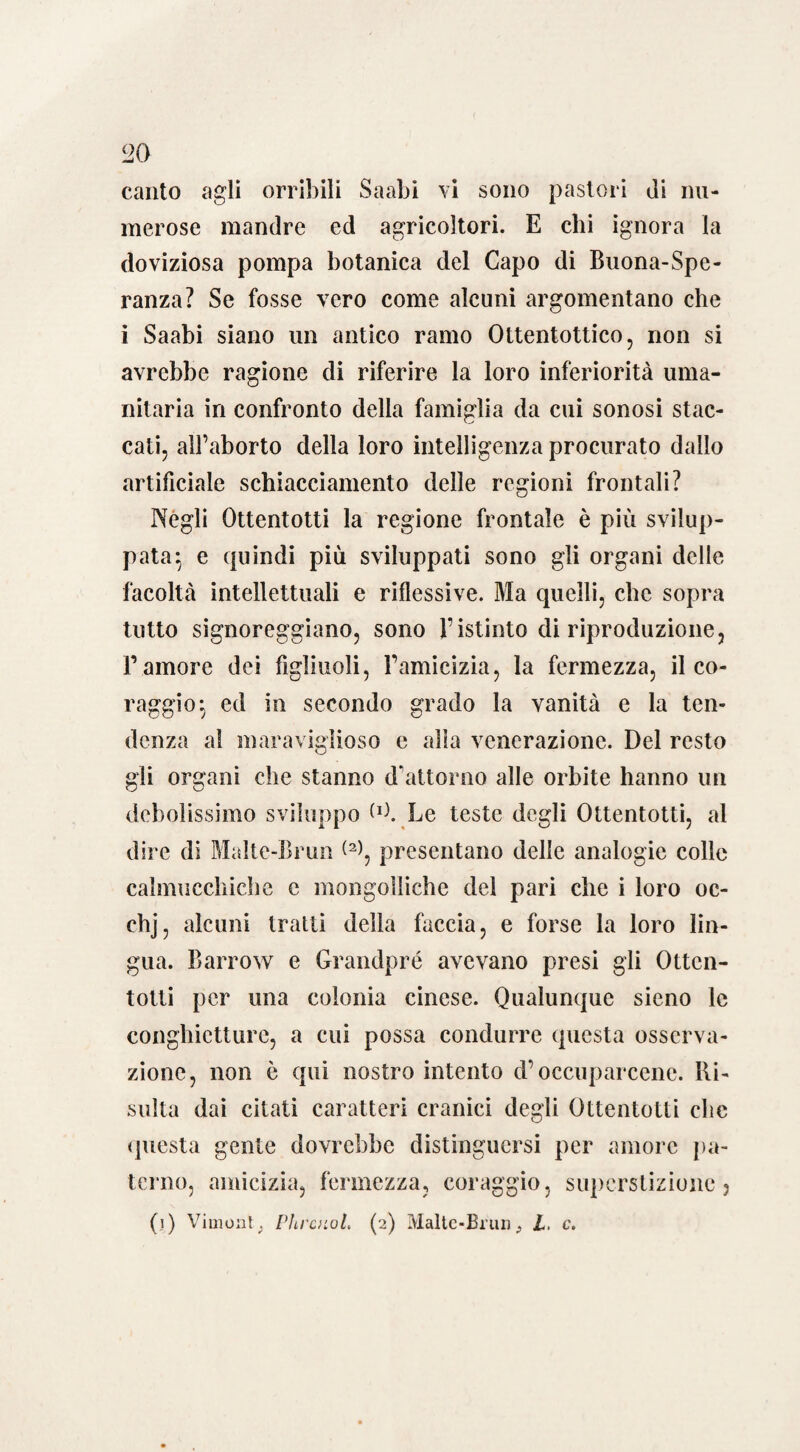 20 canto agli orribili Saabi vi sono pastori di nu¬ merose mandre ed agricoltori. E chi ignora la doviziosa pompa botanica del Capo di Buona-Spe- ranza? Se fosse vero come alcuni argomentano che i Saabi siano un antico ramo Ottentottico, non si avrebbe ragione di riferire la loro inferiorità uma¬ nitaria in confronto della famiglia da cui sonosi stac¬ cati, all’aborto della loro intelligenza procurato dallo artificiale schiacciamento delle regioni frontali? Negli Ottentotti la regione frontale è più svilup¬ pata $ e quindi più sviluppati sono gli organi delle facoltà intellettuali e riflessive. Ma quelli, che sopra tutto signoreggiano, sono l’istinto di riproduzione, Famore dei figliuoli, Yamicizia, la fermezza, il co¬ raggio-, ed in secondo grado la vanità e la ten¬ denza al maraviglioso e alla venerazione. Del resto gli organi che stanno dattorno alle orbite hanno un debolissimo sviluppo W. Le teste degli Ottentotti, al dire di Malte-Brun presentano delle analogie colle calmucclìiche e mongolliche del pari che i loro oc- chj, alcuni tratti della faccia, e forse la loro lin¬ gua. Barrow e Grandpré avevano presi gli Otten¬ totti per una colonia cinese. Qualunque sieno le congliictturc, a cui possa condurre questa osserva¬ zione, non è qui nostro intento d’occuparcene. Ri¬ sulta dai citati caratteri cranici degli Ottentotti clic questa gente dovrebbe distinguersi per amore pa¬ terno, amicizia, fermezza, coraggio, superstizione 3