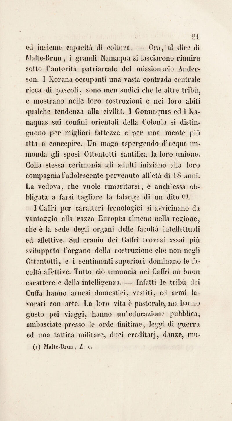 cd insieme capacità di coltura. — Ora,'al dire di Malte-Brun, i grandi Namaqua si lasciarono riunire sotto l’autorità patriarcale del missionario Ander¬ son. I Korana occupanti una vasta contrada centrale ricca di pascoli, sono men sudici che le altre tribù, e mostrano nelle loro costruzioni e nei loro abiti qualche tendenza alla civiltà. I Gonnaquas ed i Ka- naquas sui confini orientali della Colonia si distin¬ guono per migliori fattezze e per una mente piu atta a concepire. Un mago aspergendo d’acqua im¬ monda gli sposi Ottentotti santifica la loro unione. Colla stessa cerimonia gli adulti iniziano alla loro compagnia l’adolescente pervenuto all’età di 48 anni. La vedova, che vuole rimaritarsi, è aneli’essa ob¬ bligata a farsi tagliare la falange di un dito (O. I Caffri per caratteri frenologici si avvicinano da vantaggio alla razza Europea almeno nella regione, che è la sede degli organi delle facoltà intellettuali ed affettive. Sul cranio dei Caffri trovasi assai più sviluppato l’organo della costruzione che non negli Ottentotti, e i sentimenti superiori dominano le fa¬ coltà affettive. Tutto ciò annuncia nei Caffri un buon carattere e della intelligenza. — Infatti le tribù dei Cuffia hanno arnesi domestici, vestiti, ed armi la¬ vorati con arte. La loro vita è pastorale, ma hanno gusto pei viaggi, hanno un’educazione pubblica, ambasciate presso le orde finitime, leggi di guerra ed una tattica militare, duci ereditarj, danze, mu-