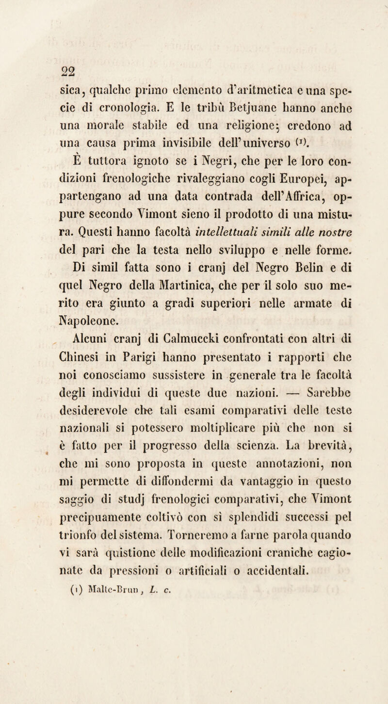 sica, qualche primo elemento d’aritmetica cuna spe¬ cie di cronologia. E le tribù Betjuane hanno anche una morale stabile ed una religione-, credono ad una causa prima invisibile dell’universo (J). E tuttora ignoto se i Negri, che per le loro con¬ dizioni frenologiche rivaleggiano cogli Europei, ap¬ partengano ad una data contrada dell’Affrica, op¬ pure secondo Yimont sieno il prodotto di una mistu¬ ra. Questi hanno facoltà intellettuali simili alle nostre del pari che la testa nello sviluppo e nelle forme. Di simil fatta sono i cranj del Negro Belin e di quel Negro della Martinica, che per il solo suo me¬ rito era giunto a gradi superiori nelle armate di Napoleone. Alcuni cranj di Calmuccki confrontati con altri di Chinesi in Parigi hanno presentato i rapporti che noi conosciamo sussistere in generale tra le facoltà degli individui di queste due nazioni. — Sarebbe desiderevole ciré tali esami comparativi delle teste nazionali si potessero moltiplicare più che non si è fatto per il progresso della scienza. La brevità, che mi sono proposta in queste annotazioni, non mi permette di diffondermi da vantaggio in questo saggio di studj frenologici comparativi, che Yimont precipuamente coltivò con sì splendidi successi pel trionfo del sistema. Torneremo a farne parola quando vi sarà quistione delle modificazioni craniche cagio¬ nate da pressioni o artificiali o accidentali.