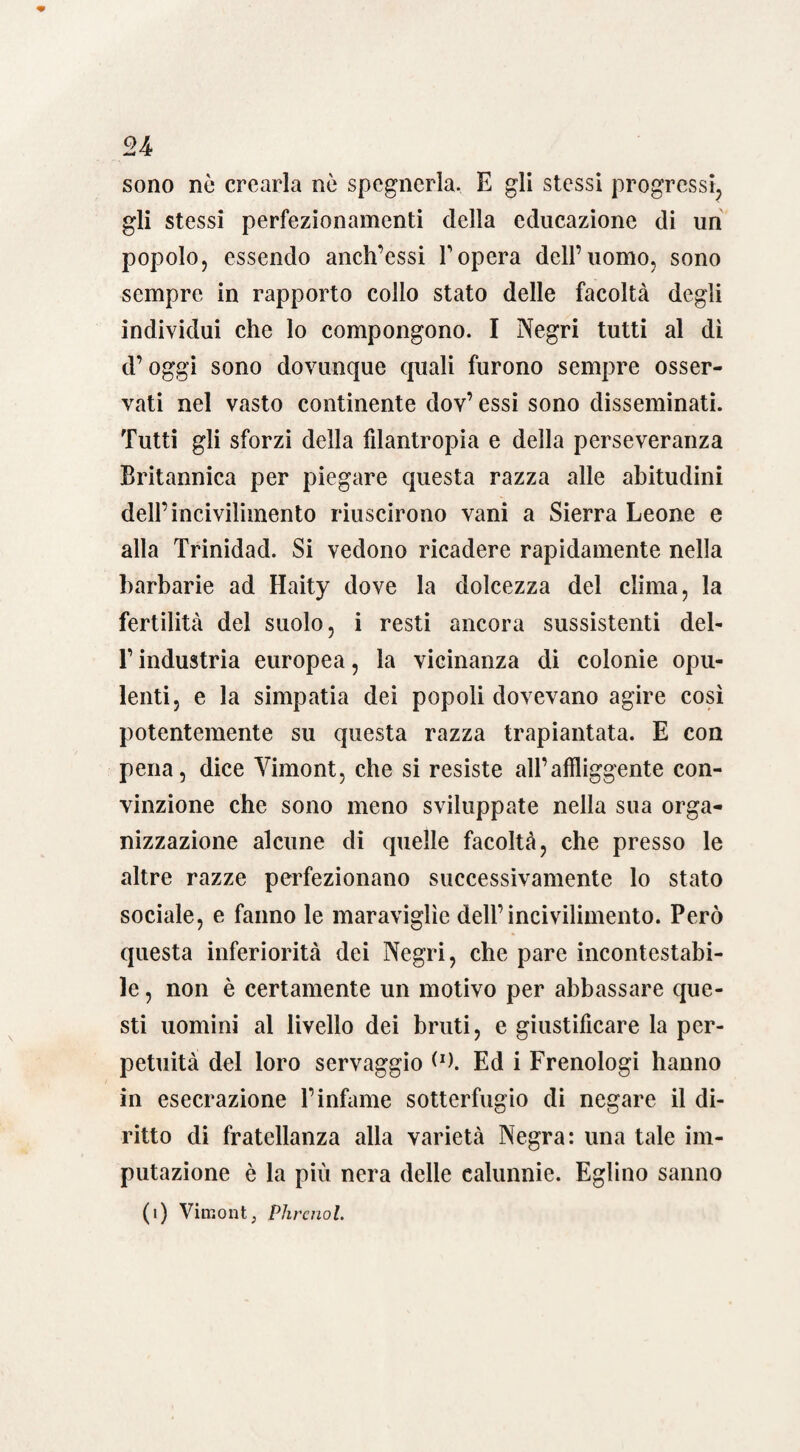 f>4 sono nò crearla nò spegnerla. E gli stessi progressi, gli stessi perfezionamenti della educazione di un popolo, essendo anch’essi Vopera dell’uomo, sono sempre in rapporto collo stato delle facoltà degli individui che lo compongono. I Negri tutti al dì d’oggi sono dovunque quali furono sempre osser¬ vati nel vasto continente dov’ essi sono disseminati. Tutti gli sforzi della fdantropia e della perseveranza Britannica per piegare questa razza alle abitudini dell’incivilimento riuscirono vani a Sierra Leone e alla Trinidad. Si vedono ricadere rapidamente nella barbarie ad Haity dove la dolcezza del clima, la fertilità del suolo, i resti ancora sussistenti del- l’industria europea, la vicinanza di colonie opu¬ lenti, e la simpatia dei popoli dovevano agire così potentemente su questa razza trapiantata. E con pena, dice Yimont, che si resiste all’affliggente con¬ vinzione che sono meno sviluppate nella sua orga¬ nizzazione alcune di quelle facoltà, che presso le altre razze perfezionano successivamente lo stato sociale, e fanno le maraviglie dell’incivilimento. Però questa inferiorità dei Negri, che pare incontestabi¬ le , non è certamente un motivo per abbassare que¬ sti uomini al livello dei bruti, e giustificare la per¬ petuità del loro servaggio l'I Ed i Frenologi hanno in esecrazione l’infame sotterfugio di negare il di¬ ritto di fratellanza alla varietà Negra: una tale im¬ putazione è la più nera delle calunnie. Eglino sanno