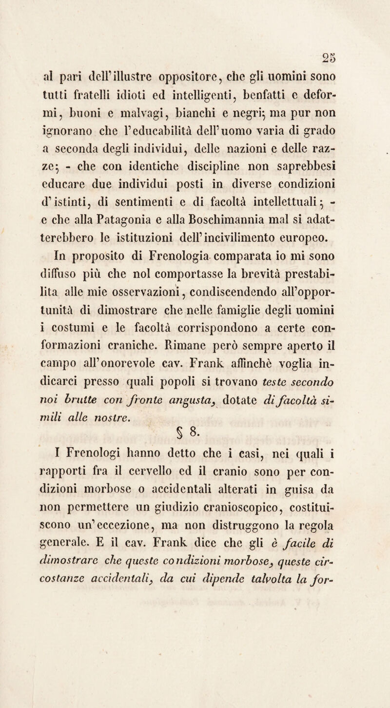 al pari dell’illustre oppositore, che gli uomini sono tutti fratelli idioti ed intelligenti, benfatti e defor¬ mi, buoni e malvagi, bianchi e negri*, ma pur non ignorano che l’educabilità dell’uomo varia di grado a seconda degli individui, delle nazioni e delle raz¬ ze} - che con identiche discipline non saprebbesi educare due individui posti in diverse condizioni d’istinti, di sentimenti e di facoltà intellettuali ^ - e che alla Patagonia e alla Boschimannia mal si adat¬ terebbero le istituzioni dell’incivilimento europeo. In proposito di Frenologia comparata io mi sono diffuso più che noi comportasse la brevità prestabi¬ lita alle mie osservazioni, condiscendendo all’oppor¬ tunità di dimostrare che nelle famiglie degli uomini i costumi e le facoltà corrispondono a certe con¬ formazioni craniche. Rimane però sempre aperto il campo all’onorevole cav. Frank affinchè voglia in¬ dicarci presso quali popoli si trovano teste secondo noi brutte con fronte angusta, dotate di facoltà si¬ mili alle nostre. § 8. I Frenologi hanno detto che i casi, nei quali i rapporti fra il cervello ed il cranio sono per con¬ dizioni morbose o accidentali alterati in guisa da non permettere un giudizio cranioscopico, costitui¬ scono un’eccezione, ma non distruggono la regola generale. E il cav. Frank dice che gli è facile di dimostrare che queste condizioni morbose, queste cir¬ costanze accidentali, da cui dipende talvolta la for-