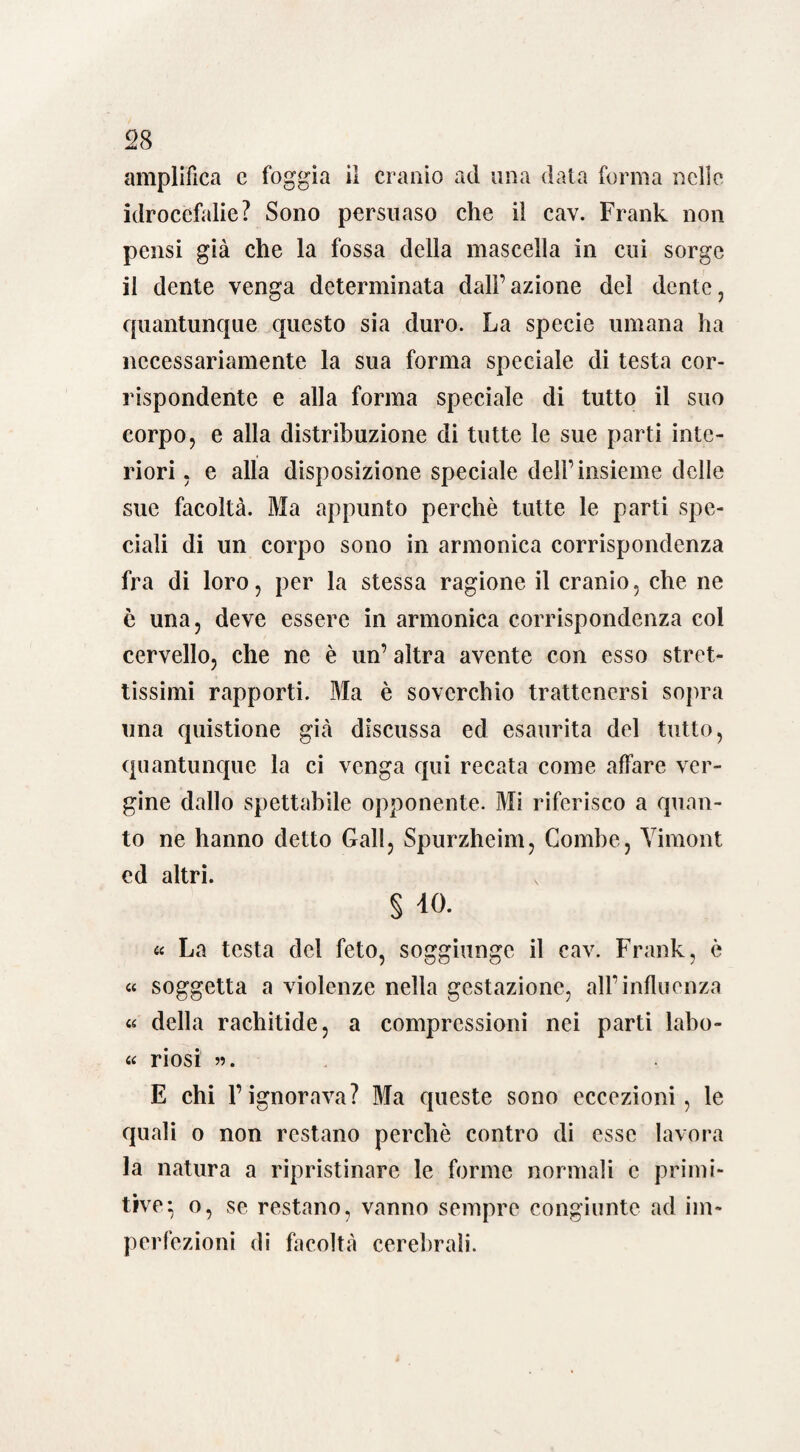 amplifica c foggia il cranio ad una data forma nello idrocefalie? Sono persuaso che il cav. Frank non pensi già che la fossa della mascella in cui sorge il dente venga determinata dall’azione del dente, quantunque questo sia duro. La specie umana ha necessariamente la sua forma speciale di testa cor¬ rispondente e alla forma speciale di tutto il suo corpo, e alla distribuzione di tutte le sue parti inte¬ riori , e alla disposizione speciale dell’insieme delle sue facoltà. Ma appunto perchè tutte le parti spe¬ ciali di un corpo sono in armonica corrispondenza fra di loro, per la stessa ragione il cranio, che ne è una, deve essere in armonica corrispondenza col cervello, che ne è un’ altra avente con esso stret¬ tissimi rapporti. Ma è soverchio trattenersi sopra una quistione già discussa ed esaurita del tutto, quantunque la ci venga qui recata come affare ver¬ gine dallo spettabile opponente. Mi riferisco a quan¬ to ne hanno detto Gali, Spurzheim, Combe, Yirnont ed altri. § 40. « La testa del feto, soggiunge il cav. Frank, è « soggetta a violenze nella gestazione, all’influenza « della rachitide, a compressioni nei parti labo- « ri osi ». E chi Pignorava? Ma queste sono eccezioni, le quali o non restano perchè contro di esse lavora la natura a ripristinare le forme normali c primi¬ tive ^ o, se restano, vanno sempre congiunte ad im¬ perfezioni di facoltà cerebrali.