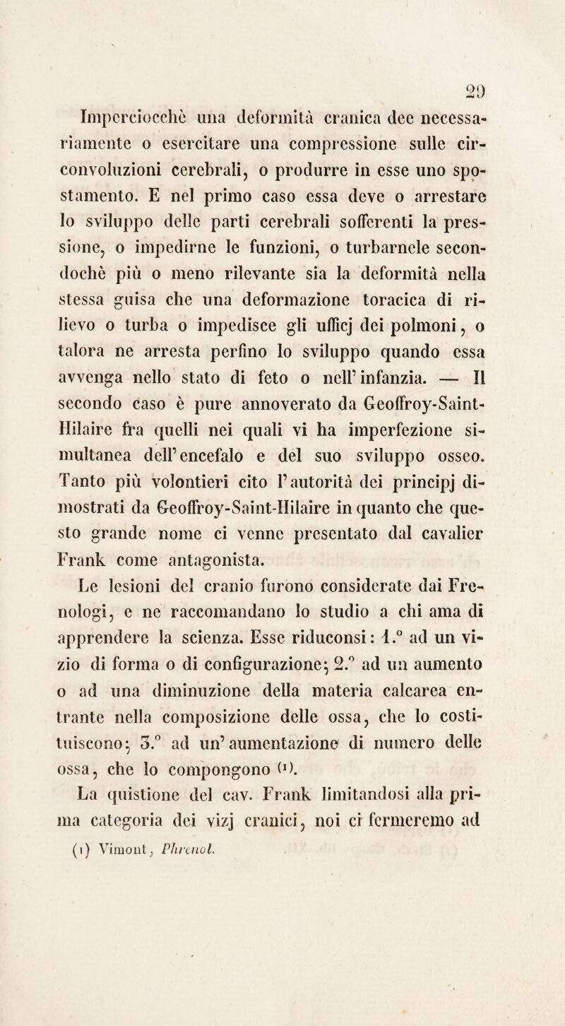 QQ Mi <L/ Imperciocché una deformità cranica dee necessa¬ riamente o esercitare una compressione sulle cir¬ convoluzioni cerebrali, o produrre in esse uno spo¬ stamento. E nel primo caso essa deve o arrestare lo sviluppo delle parti cerebrali sofferenti la pres¬ sione, o impedirne le funzioni, o turbamele secon- dochè più o meno rilevante sia la deformità nella stessa guisa che una deformazione toracica di ri¬ lievo o turba o impedisce gli ufficj dei polmoni, o talora ne arresta perfino lo sviluppo quando essa avvenga nello stato di feto o nell’infanzia. — Il secondo caso è pure annoverato da Geoffroy-Saint- Hilaire fra quelli nei quali vi ha imperfezione si¬ multanea dell’encefalo e del suo sviluppo osseo. Tanto più volentieri cito l’autorità dei principj di¬ mostrati da Geoffroy-Saint-Hilaire in quanto che que¬ sto grande nome ci venne presentato dal cavalier Frank come antagonista. Le lesioni del cranio furono considerate dai Fre¬ nologi, e ne raccomandano lo studio a chi ama di apprendere la scienza. Esse riduconsi: l.° ad un vi¬ zio di forma o di configurazione} 2.° ad un aumento o ad una diminuzione della materia calcarea en¬ trante nella composizione delle ossa, che lo costi¬ tuiscono ^ 3.° ad un’aumentazione di numero delle ossa, che lo compongono (J). La quistione del cav. Frank limitandosi alla pri¬ ma categoria dei vizj cranici, noi ci fermeremo ad