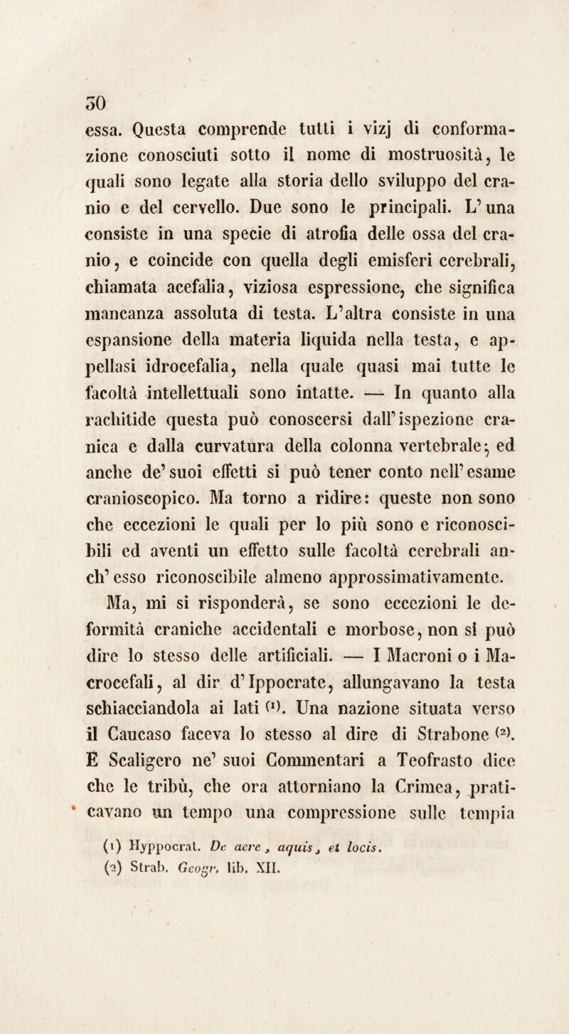 essa. Questa comprende tutti i vizj di conforma¬ zione conosciuti sotto il nome di mostruosità, le quali sono legate alla storia dello sviluppo del cra¬ nio e del cervello. Due sono le principali. L’una consiste in una specie di atrofia delle ossa del cra¬ nio , e coincide con quella degli emisferi cerebrali, chiamata acefalia, viziosa espressione, che significa mancanza assoluta di testa. L’altra consiste in una espansione della materia liquida nella testa, e ap¬ pellasi idrocefalia, nella quale quasi mai tutte le facoltà intellettuali sono intatte. — In quanto alla rachitide questa può conoscersi dall’ispezione cra¬ nica e dalla curvatura della colonna vertebrale-, ed anche de’ suoi effetti si può tener conto nell’ esame cranioscopico. Ma torno a ridire : queste non sono che eccezioni le quali per lo più sono e riconosci¬ bili ed aventi un effetto sulle facoltà cerebrali an¬ eli’ esso riconoscibile almeno approssimativamente. Ma, mi si risponderà, se sono eccezioni le de¬ formità craniche accidentali e morbose, non si può dire lo stesso delle artificiali. — I Macroni o i Ma¬ crocefali, al dir d’Ippocrate, allungavano la testa schiacciandola ai lati Cx>. Una nazione situata verso il Caucaso faceva lo stesso al dire di Strabono <2>. E Scaligero ne’ suoi Commentari a Teofrasto dice che le tribù, che ora attorniano la Crimea, prati- * cavano un tempo una compressione sulle tempia (1) Hyppocrat. De acre, aquis4 et locis. (2) Strab. Gco^n lib. XII.