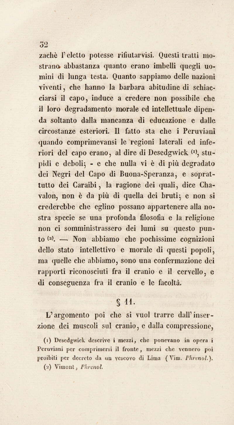 52 zachè l’eletto potesse rifiutarvisi. Questi tratti mo¬ strano. abbastanza quanto erano imbelli quegli uo¬ mini di lunga testa. Quanto sappiamo delle nazioni viventi, che hanno la barbara abitudine di schiac¬ ciarsi il capo, induce a credere non possibile che il loro degradamento morale ed intellettuale dipen¬ da soltanto dalla mancanza di educazione e dalle circostanze esteriori. Il fatto sta che i Peruviani quando comprimevansi le regioni laterali ed infe¬ riori del capo erano, al dire di Descdgwick W, stu¬ pidi e deboli} - e che nulla vi è di più degradato dei Negri del Capo di Buona-Speranza, e soprat¬ tutto dei Caraibi, la ragione dei quali, dice Cha- valon, non è da più di quella dei bruti} e non si crederebbe che eglino possano appartenere alla no¬ stra specie se una profonda fdosofia e la religione non ci somministrassero dei lumi su questo pun¬ to <2>. — Non abbiamo che pochissime cognizioni dello stato intellettivo e morale di questi popoli, ma quelle che abbiamo, sono una confermazione dei rapporti riconosciuti fra il cranio e il cervello, e di conseguenza fra il cranio e le facoltà. § n. L’argomento poi che si vuol trarre dall’inser¬ zione dei muscoli sul cranio, e dalla compressione, (1) Descdgwick descrive i mezzi, che ponevano in opera i Peruviani per comprimersi il fronte, mezzi che vennero poi proibiti per decreto da un vescovo di Lima ( Vim. Phrenol.).