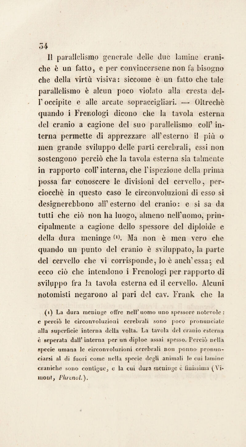 Il parallelismo generale delie due lamine crani¬ che è un fatto j e per convincersene non fa bisogno che della virtù visiva: siccome è un fatto che tale parallelismo è alcun poco violato alla cresta del- T occipite e alle arcate sopraccigliari. —- Oltreché (piando i Frenologi dicono che la tavola esterna del cranio a cagione del suo parallelismo coll’ in¬ terna permette di apprezzare all’esterno il più o men grande sviluppo delle parti cerebrali, essi non sostengono perciò che la tavola esterna sia talmente in rapporto coll’interna, che l’ispezione della prima possa far conoscere le divisioni del cervello, per¬ ciocché in questo caso le circonvoluzioni di esso si desicrnerebbono all’ esterno del cranio : e si sa da tutti che ciò non ha luogo, almeno nell’uomo, prin¬ cipalmente a cagione dello spessore del diploide e della dura meninge (*). Ma non è men vero che quando un punto del cranio è sviluppato, la parte del cervello che vi corrisponde, lo è anch’essa^ ed ecco ciò che intendono i Frenologi per rapporto di sviluppo fra la tavola esterna ed il cervello. Alcuni notomisti negarono al pari del cav. Frank che la (i) La dura meninge offre nell’uomo uno spessore notevole: e perciò le circonvoluzioni cerebrali sono poco pronunciale alla superfìcie interna della volta. La tavola del cranio esterna è seperata dall’ interna per un diploe assai spesso. Perciò nella specie umana le circonvoluzioni cerebrali non ponno pronun¬ ciarsi al di fuori come nella specie degli animali le cui lamine craniche sono contigue, e la cui dura meninge è buissima (Yi- inout, Phrcnol.),