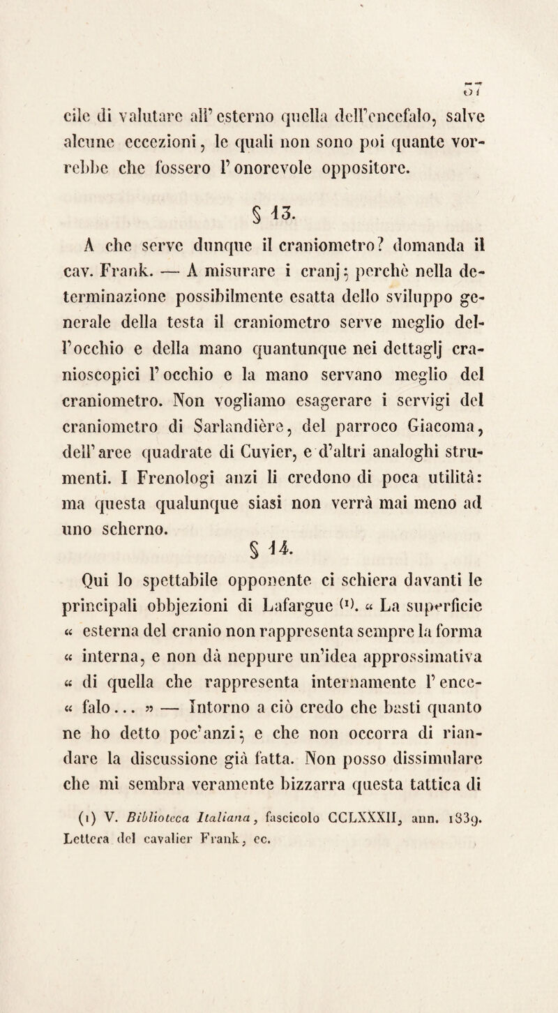 clic di valutare all’esterno quella dell’encefalo, salve alcune eccezioni, le quali non sono poi quante vor¬ rebbe che fossero l’onorevole oppositore. § 43. A che serve dunque il craniometro? domanda il cav. Frank. —- A misurare i cranj : perchè nella de¬ terminazione possibilmente esatta dello sviluppo ge¬ nerale della testa il craniometro serve meglio del¬ l’occhio e della mano quantunque nei dettaglj cra- nioscopici F occhio e la mano servano meglio del craniometro. Non vogliamo esagerare i servigi del craniometro di Sarlandière, del parroco Giacoma, dell’aree quadrate di Cuvier, e d’altri analoghi stru¬ menti. I Frenologi anzi li credono di poca utilità: ma questa qualunque siasi non verrà mai meno ad uno scherno. § U. Qui lo spettabile opponente ci schiera davanti le principali obbjezioni di Lafargue « La superfìcie « esterna del cranio non rappresenta sempre la forma « interna, e non dà neppure un’idea approssimativa « di quella che rappresenta internamente F encc- « falò... 55 — Intorno a ciò credo che basti quanto ne ho detto poc’anzi} e che non occorra di rian¬ dare la discussione già fatta. Non posso dissimulare che mi sembra veramente bizzarra questa tattica di (1) V. Biblioteca Italiana, fascicolo CCLXXXII, ann, 1839. Lettera del cavalier Frank, ec.