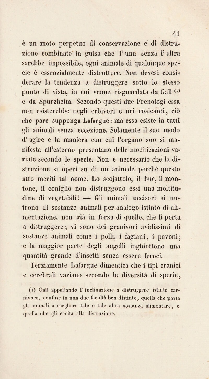 è nn moto perpetuo di conservazione e di distru¬ zione combinate in guisa che 1’ una senza P altra sarebbe impossibile, ogni animale di qualunque spe¬ cie è essenzialmente distruttore. Non devesi consi¬ derare la tendenza a distruggere sotto lo stesso punto di vista, in cui venne riguardata da Gali (*> e da Spurzhcim. Secondo questi due Frenologi essa non esisterebbe negli erbivori e nei rosicanti, ciò che pare supponga Lafargue: ma essa esiste in tutti gli animali senza eccezione. Solamente il suo modo d’ agire e la maniera con cui l’organo suo si ma¬ nifesta all’esterno presentano delle modificazioni va¬ riate secondo le specie. Non è necessario che la di¬ struzione si operi su di un animale perchè questo atto meriti tal nome. Lo scojattolo, il bue, il mon¬ tone, il coniglio non distruggono essi una moltitu¬ dine di vegetabili? — Gli animali uccisori si nu¬ trono di sostanze animali per analogo istinto di ali¬ mentazione, non già in forza di quello, che li porta a distruggere} vi sono dei granivori avidissimi di sostanze animali come i polli, i fagiani, i pavoni} e la maggior parte degli augelli inghiottono una quantità grande d’insetti senza essere feroci. Ternamente Lafargue dimentica che i tipi cranici e cerebrali variano secondo le diversità di specie, (i) Gali appellando 1’ inclinazione a distruggere istinto car¬ nivoro, confuse in una due facoltà ben distinte, quella che porta gli animali a scegliere tale o tale altra sostanza alimentare, e quella che gli eccita alla distruzione.