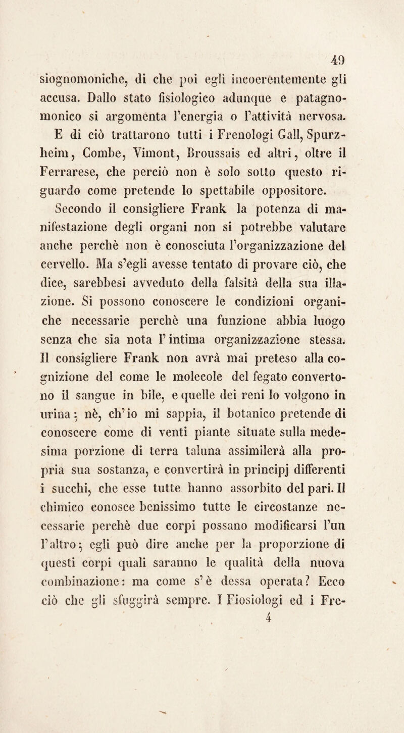 siognomoniche, di che poi egli incoerentemente gli accusa. Dallo stato fisiologico adunque e patagno- monieo si argomenta l’energia o l’attività nervosa. E di ciò trattarono tutti i Frenologi Gali, Spurz- heim, Combe, Vimont, broussais ed altri, oltre il Ferrarese, che perciò non è solo sotto questo ri¬ guardo come pretende lo spettabile oppositore. Secondo il consigliere Frank la potenza di ma¬ nifestazione degli organi non si potrebbe valutare anche perchè non è conosciuta l’organizzazione del cervello. Ma s’egli avesse tentato di provare ciò, che dice, sarebbesi avveduto della falsità della sua illa¬ zione. Si possono conoscere le condizioni organi¬ che necessarie perchè una funzione abbia luogo senza che sia nota l’intima organizzazione stessa. Il consigliere Frank non avrà mai preteso alla co¬ gnizione del come le molecole del fegato converto- no il sangue in bile, e quelle dei reni lo volgono in urina*, nè, ch’io mi sappia, il botanico pretende di conoscere come di venti piante situate sulla mede¬ sima porzione di terra taluna assimilerà alla pro¬ pria sua sostanza, e convertirà in principj differenti i succhi, che esse tutte hanno assorbito del pari. 11 chimico conosce benissimo tutte le circostanze ne¬ cessarie perchè due corpi possano modificarsi l’un l’altro} egli può dire anche per la proporzione di questi corpi quali saranno le qualità della nuova combinazione: ma come s’è dessa operata? Ecco ciò che gli sfuggirà sempre. I Fiosiologi ed i Frc- 4