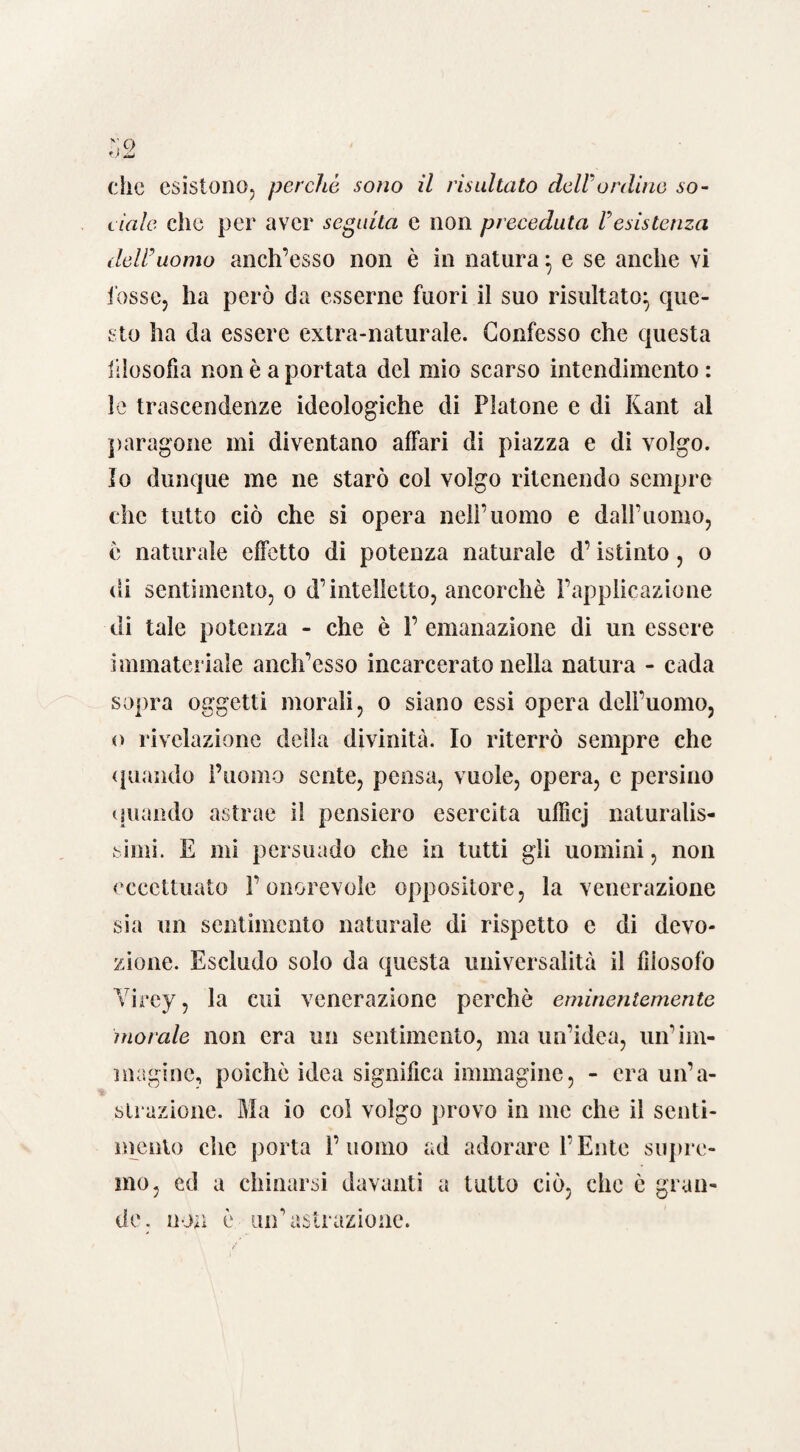 che esistono, perche SOÌIO il risultato dell'ordine so¬ ciale clic per aver seguita e non preceduta resistenza dell'uomo anch’esso non è in natura $ e se anche vi fosse, ha però da esserne fuori il suo risultato^ que¬ sto ha da essere extra-naturale. Confesso che questa filosofia non è a portata del mio scarso intendimento : le trascendenze ideologiche di Platone e di Kant al paragone mi diventano affari di piazza e di volgo. Io dunque me ne starò col volgo ritenendo sempre che tutto ciò che si opera nell’uomo e dall’uomo, ò naturale effetto di potenza naturale d’istinto, o di sentimento, o d’intelletto, ancorché l’applicazione di tale potenza - che è 1’ emanazione di un essere immateriale anch’esso incarcerato nella natura - cada sopra oggetti morali, o siano essi opera dell’uomo, o rivelazione della divinità. Io riterrò sempre che (piando l’uomo sente, pensa, vuole, opera, c persino (piando astrae il pensiero esercita ufBcj naturalis¬ simi. E mi persuado che in tutti gli uomini, non eccettuato l’onorevole oppositore, la venerazione sia un sentimento naturale di rispetto e di devo¬ zione. Escludo solo da questa universalità il filosofo Yirey, la cui venerazione perchè eminentemente morale non era un sentimento, ma un’idea, un'im¬ magine, poiché idea significa immagine, - era un’a¬ strazione. Ma io col volgo provo in me che il senti¬ mento che porta l’uomo ad adorare l’Ente supre¬ mo, cd a chinarsi davanti a tutto ciò, che è gran¬ de. non è un’astrazione.