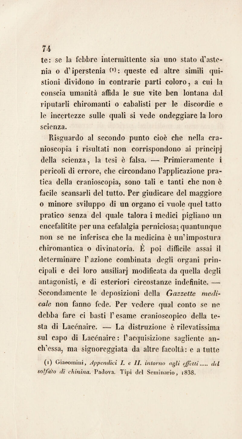 te: se la febbre intermittente sia uno stato (baste¬ rna o d’iperstenia (T): queste ed altre simili qui- stioni dividono in contrarie parti coloro, a cui la conscia umanità affida le sue vite ben lontana dal riputarli chiromanti o cabalisti per le discordie e le incertezze sulle quali si vede ondeggiare la loro scienza. Risguardo al secondo punto cioè che nella cra¬ nioscopia i risultati non corrispondono ai principj della scienza, la tesi è falsa. — Primieramente i pericoli di errore, che circondano l’applicazione pra¬ tica della cranioscopia, sono tali e tanti che non è facile scansarli del tutto. Per giudicare del maggiore o minore sviluppo di un organo ci vuole quel tatto pratico senza del quale talora i medici pigliano un cncefalitite perlina cefalalgia perniciosa^ quantunque non se ne inferisca che la medicina è un’impostura chiromantica o divinatoria. È poi difficile assai il determinare P azione combinata degli organi prin¬ cipali e dei loro ausiliarj modificata da quella degli antagonisti, e di esteriori circostanze indefinite. — Secondamente le deposizioni della Gazzette medi¬ cale non fanno fede. Per vedere qual conto se ne debba fare ci basti l’esame cranioscopico della te¬ sta di Lacénaire. — La distruzione è rilevatissima sul capo di Lacénaire: l’acquisizione sagliente an- ch’essa, ma signoreggiata da altre facoltà : e a tutte (i) Giaeomini, Appendici I. e II. intorno agli effetti. del solfato di chinina. Padova. Tipi del Seminario, s838.