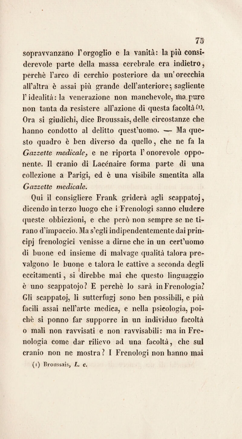 sopravvanzano l’orgoglio e la vanità: la più consi¬ derevole parte della massa cerebrale era indietro, perchè Parco di cerchio posteriore da un’orecchia all’altra è assai più grande dell’anteriore*, sagliente l’idealità: la venerazione non manchevole, itisi pure non tanta da resistere all’azione di questa facoltà ù). Ora si giudichi, dice Broussais, delle circostanze che hanno condotto al delitto quest’uomo. — Ma que¬ sto quadro è ben diverso da quello, che ne fa la Gazzette medicale, e ne riporta P onorevole oppo¬ nente. Il cranio di Lacénaire forma parte di una collezione a Parigi, ed è una visibile smentita alla Gazzette medicale. Qui il consigliere Frank griderà agli scappatoj, dicendo interzo luogo che i Frenologi sanno eludere queste obbiezioni, e che però non sempre se ne ti¬ rano dimpaccio. Ma s’egli indipendentemente dai prin- cipj frenologici venisse a dirne che in un cert’uomo di buone ed insieme di malvage qualità talora pre¬ valgono le buone e talora le cattive a seconda degli eccitamenti, si direbbe mai che questo linguaggio è uno scappatojo? E perehè lo sarà in Frenologia? Gli scappatoj, li sutterfugj sono ben possibili, e più facili assai nell’arte medica, e nella psicologia, poi¬ ché si ponno far supporre in un individuo facoltà o mali non ravvisati e non ravvisabili: ma in Fre¬ nologia come dar rilievo ad una facoltà, che sul cranio non ne mostra? I Frenologi non hanno mai