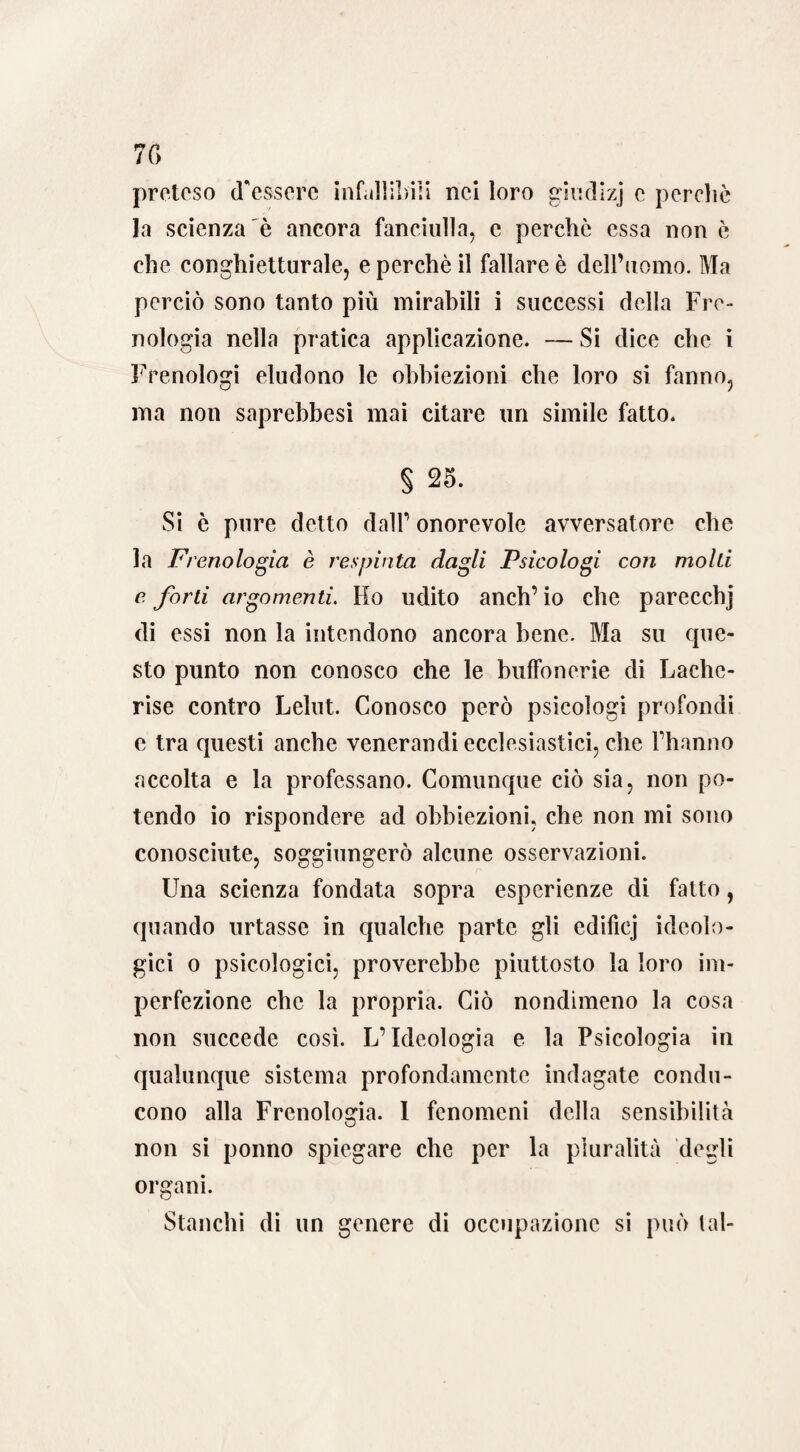 7 C> preteso (Tessere infallibili nei loro giudizj e percliè la scienza è ancora fanciulla, c perchè essa non è che conghietturale, e perchè il fallare è dell’uomo. Ma perciò sono tanto più mirabili i successi della Fre¬ nologia nella pratica applicazione. — Si dice che i Frenologi eludono le obbiezioni che loro si fanno, ma non saprebbesi mai citare un simile fatto. § 25. Si è pure detto dalT onorevole avversatore che la Frenologia è respinta dagli Psicologi con molti e. forti argomenti. Ho udito anch’ io che parecchj di essi non la intendono ancora bene. Ma su que¬ sto punto non conosco che le buffonerie di Lache- rise contro Lelut. Conosco però psicologi profondi e tra questi anche venerandi ecclesiastici, che Fhanno accolta e la professano. Comunque ciò sia, non po¬ tendo io rispondere ad obbiezioni, che non mi sono conosciute, soggiungerò alcune osservazioni. Una scienza fondata sopra esperienze di fatto, quando urtasse in qualche parte gli edificj ideolo¬ gici o psicologici, proverebbe piuttosto la loro im¬ perfezione che la propria. Ciò nondimeno la cosa non succede così. L’Ideologia e la Psicologia in qualunque sistema profondamente indagate condu¬ cono alla Frenologia. I fenomeni della sensibilità non si ponno spiegare che per la pluralità degli organi. Stanchi di un genere di occupazione si può tal-