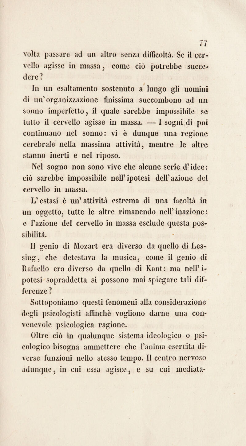 volta passare ad un altro senza difficoltà. Se il cer¬ vello agisse in massa, come ciò potrebbe succe¬ dere ? In un esaltamento sostenuto a lungo gli uomini di un’organizzazione finissima succombono ad un sonno imperfetto, il quale sarebbe impossibile se lutto il cervello agisse in massa. — I sogni di poi continuano nel sonno: vi è dunque una regione cerebrale nella massima attività, mentre le altre stanno inerti e nel riposo. Nel sogno non sono vive che alcune serie d’idee : ciò sarebbe impossibile nell’ipotesi dell’azione del cervello in massa. L’estasi è un’ attività estrema di una facoltà in un oggetto, tutte le altre rimanendo nell’inazione: e l’azione del cervello in massa esclude questa pos¬ sibilità. Il genio di Mozart era diverso da quello di Les- sing, che detestava la musica, come il genio di liafaello era diverso da quello di Kant : ma nell’ i- potesi sopraddetta si possono mai spiegare tali dif¬ ferenze ? Sottoponiamo questi fenomeni alla considerazione degli psicologisti affinchè vogliono darne una con¬ venevole psicologica ragione. Oltre ciò in qualunque sistema ideologico o psi¬ cologico bisogna ammettere che l’anima esercita di¬ verse funzioni nello stesso tempo. Il centro nervoso adunque, in cui essa agisce, c su cui mediata-