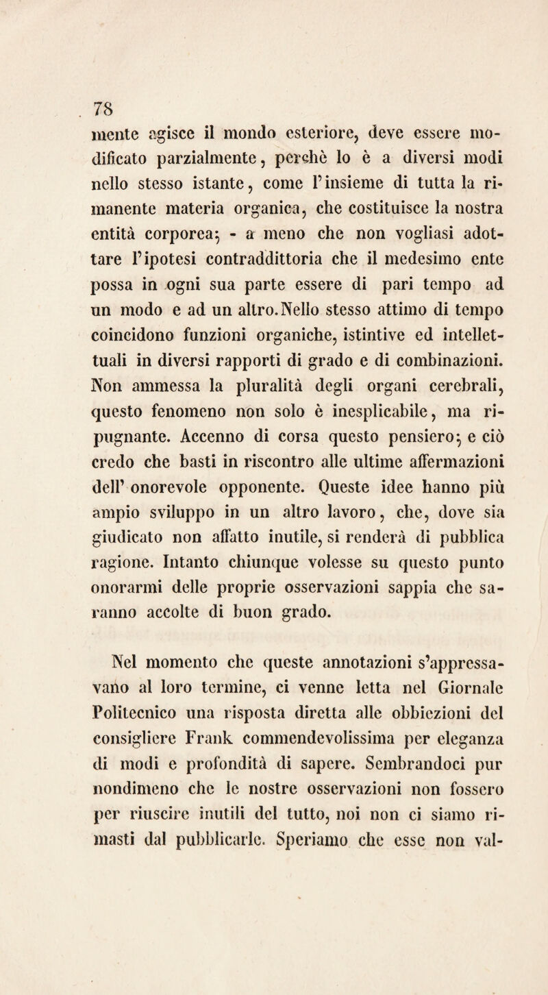 mente agisce il mondo esteriore, deve essere mo¬ dificato parzialmente, perche lo è a diversi modi nello stesso istante, come l’insieme di tutta la ri¬ manente materia organica, che costituisce la nostra entità corporea^ - a meno che non vogliasi adot¬ tare l’ipotesi contraddittoria che il medesimo ente possa in ogni sua parte essere di pari tempo ad un modo e ad un altro. Nello stesso attimo di tempo coincidono funzioni organiche, istintive ed intellet¬ tuali in diversi rapporti di grado e di combinazioni. Non ammessa la pluralità degli organi cerebrali, questo fenomeno non solo è inesplicabile, ma ri¬ pugnante. Accenno di corsa questo pensiero*, e ciò credo che basti in riscontro alle ultime aiFermazioni dell’ onorevole opponente. Queste idee hanno più ampio sviluppo in un altro lavoro, che, dove sia giudicato non affatto inutile, si renderà di pubblica ragione. Intanto chiunque volesse su questo punto onorarmi delle proprie osservazioni sappia che sa¬ ranno accolte di buon grado. Nel momento che queste annotazioni s’appressa¬ vano al loro termine, ci venne letta nel Giornale Politecnico una risposta diretta alle obbiezioni del consigliere Frank commendevolissima per eleganza di modi e profondità di sapere. Sembrandoci pur nondimeno che le nostre osservazioni non fossero per riuscire inutili del tutto, noi non ci siamo ri¬ masti dal pubblicarle. Speriamo che esse non vai-