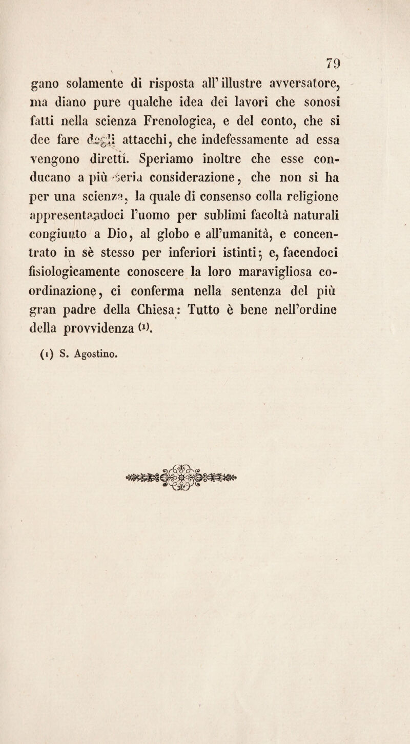 \ gano solamente di risposta all1 illustre avversatore, ma diano pure qualche idea dei lavori che sonosi fatti nella scienza Frenologica, e del conto, che si dee fare dedi attacchi, che indefessamente ad essa vengono diretti. Speriamo inoltre che esse con¬ ducano a più seria considerazione, che non si ha per una scienza, la quale di consenso colla religione appresentandoci l’uomo per sublimi facoltà naturali congiunto a Dio, al globo e all’umanità, e concen¬ trato in sè stesso per inferiori istinti 5 e, facendoci fisiologicamente conoscere la loro maravigliosa co- ordinazione, ci conferma nella sentenza del più gran padre della Chiesa: Tutto è bene nell’ordine della provvidenza (*). (1) S. Agostino.