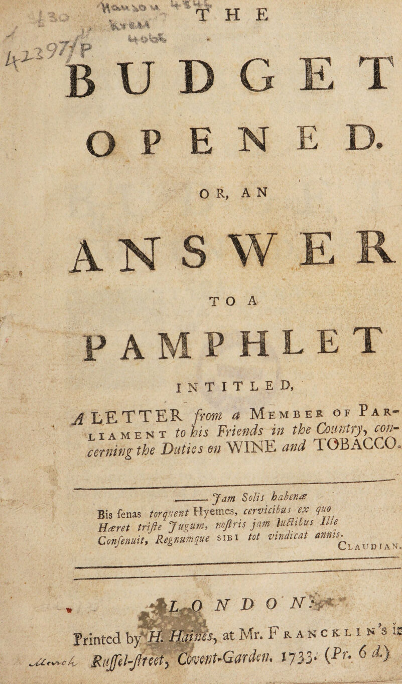 k2' i9?l ■ if r,;., THE #■ u A o E N E OR, AN A T O A P A I N T I T L E D, A LETTER from a Member of Par¬ ti a m e n t to his Friends in the Country, con¬ cerning the Duties on WINE and TOBACCO. flam Solis haben# Bis fenas torquent Hvemes, cervuibus ex quo Brevet trifle Jugum, noftris jam lutlibus lLle Confenuit, Regnumque sibi tot mndicat anms^hVY)l^ Printed m m o N D o AT.V 'fmZJr - J tf-k ' s ] \ RuJil-Jlreet, Covent-Gardeii. 1733. (Pr>. 0 a.) fes* at Mr. F r a n c k l i n s ii