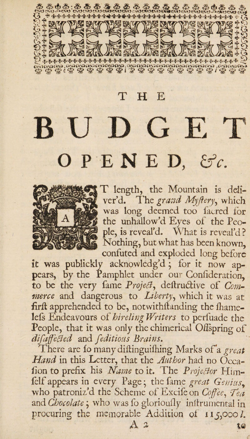 THE BUDGET OPENED, &c. T length, the Mountain is deli¬ ver’d. The gravel My fiery, which was long deemed too lacred for the unhallow'd Eyes of the Peo¬ ple, is reveal'd* What is reveal'd ? Nothing, but what has been known, confuted and exploded long before it was publickly acknowledg'd; for it now ap¬ pears, by the Pamphlet under our Consideration, to be the very fame Project, deftrudtive of Com¬ merce and dangerous to Liberty, which it was at firft apprehended to be, notwithstanding the fhame- lels Endeavours of hireling Writers to perfuade the People, that it was only the chimerical Oilspring of difaffeCied and [editions Brains, There are fo many diftinguifhing Marks oFa great Hand in this Letter, that the Author had no Occa¬ sion to prefix his Name to it. The Projector Him- felf appears in every Page; the fame great Genius, who patroniz'd the Scheme of Excife on Coffee, -Tea and Chocolate ^ wrho was fo glorioufly infirumental in procuring the memorable Addition pi 115,000/. A ^