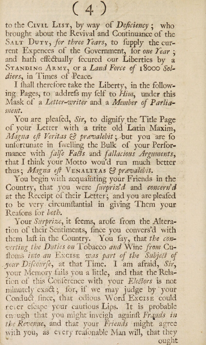 to the Civil List, by way of Deficiency ; who brought about the Revival and Continuance of the Salt Duty, for three Tears, to fupply the cur* rent Expences of the Government, for one Tear ; and hath effectually fecured our Liberties by a Standing Army, or a Land Force of 18000 Sol- diers, in Times of Peace. I fhall therefore take the Liberty, in the follow* ing Pages, to addrefs my felf to Him, under this Mask of a Letter-writer and a Member of Parlia- menu You are pleafed, Sir, to dignify the Title Page of your Letter with a trite old Latin Maxim, Magna eft Veritas C? prcevalebit phut you are fo unfortunate in fwelling the Bulk of your Perfor¬ mance with falfe Faffs and fallacious Arguments, that I think your Motto woifd run much better thus; Magna eft YenalTtas & prtfvdlebtt. You begin with acquainting your Friends in the Country, that you were fur priz'd and concern'd at the Receipt of their Letter; and you are pleafed to be very circumftantial in giving Them your Reafons for both. Your Surprize, it feems, arofe from the Altera- tion of their Sentiments, fince you convers’d with them lafl in the Country. You fay, that the con¬ verting the Duties on Tobacco and Wine from Cu- Horns into an Excise was part of the Subjeff of your Difconrfe, at that Time. I am afraid, Sir, your Memory fails you a little, and that the Rela¬ tion of this Conference with your Eleffors is not minutely exafi; for, if we may judge by your Conduct fince, that odious Word Excise could re\er efcape your cautious Lips. It is probable enough that you might inveigh againfi Frguds in the Revenue, and that your Friends might agree with you, as every reafonable Man will, that they ought