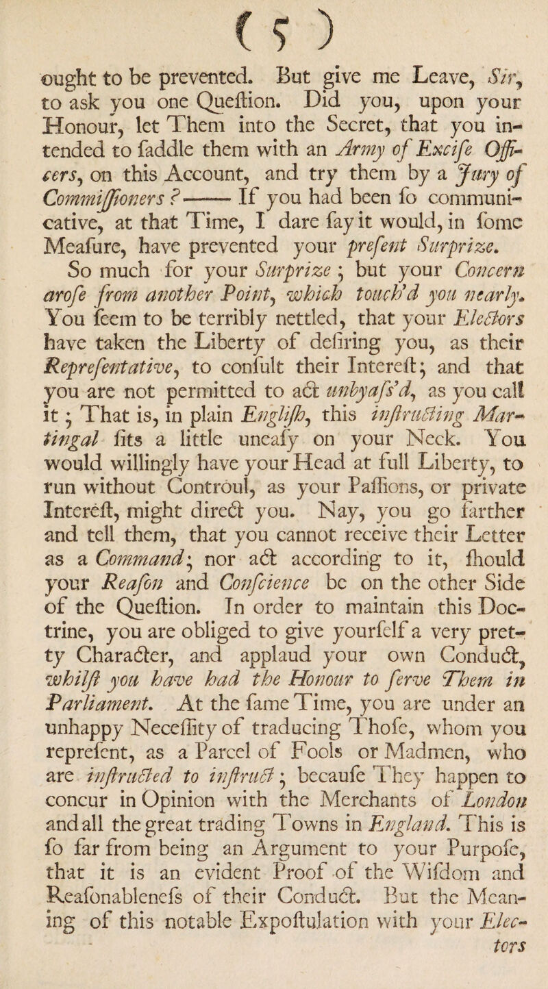 ought to be prevented. But give me Leave, *57r, to ask you one Queftion. Did you, upon your Honour, let Them into the Secret, that you in¬ tended to faddle them with an Army oj Excife Offi¬ cers, on this Account, and try them by a Jury of CommiJJioners ?-If you had been fo communi¬ cative, at that Time, I dare fay it would, in fome Meafure, have prevented your prefent Surprize. So much for your Surprize ; but your Concern arofe from another Point, which touch'd you nearly* You feem to be terribly nettled, that your EleBors have taken the Liberty of defiring you, as their Reprefentative, to confult their Intereft* and that you are not permitted to act unbyafs d, as you calf it • That is, in plain Englijh, this infir tiding Mar- tingal fits a little uneafy on your Neck. \ou would willingly have your Head at full Liberty, to run without Controul, as your Paffions, or private Xnterefl, might diredi you. Nay, you go farther and tell them, that you cannot receive their Letter as a Command• nor adt according to it, fhould your Reafon and Confcience be on the other Side of the Queflion. In order to maintain this Doc¬ trine, you are obliged to give yourfelf a very pret¬ ty Character, and applaud your own Condudl, whilfi you have had the Honour to ferve Them in Parliament. At the fame Time, you are under an unhappy Necefiity of traducing Thofe, whom you reprefent, as a Parcel of Fools or Madmen, who are infir tided to infiruB * becaufe They happen to concur in Opinion with the Merchants of London and all the great trading T owns in England. This is fo far from being an Argument to your Purpofe, that it is an evident Proof of the Wifdom and Reafonablenefs of their Conduct But the Mean¬ ing of this notable Expoftulation with your Elec¬ tors