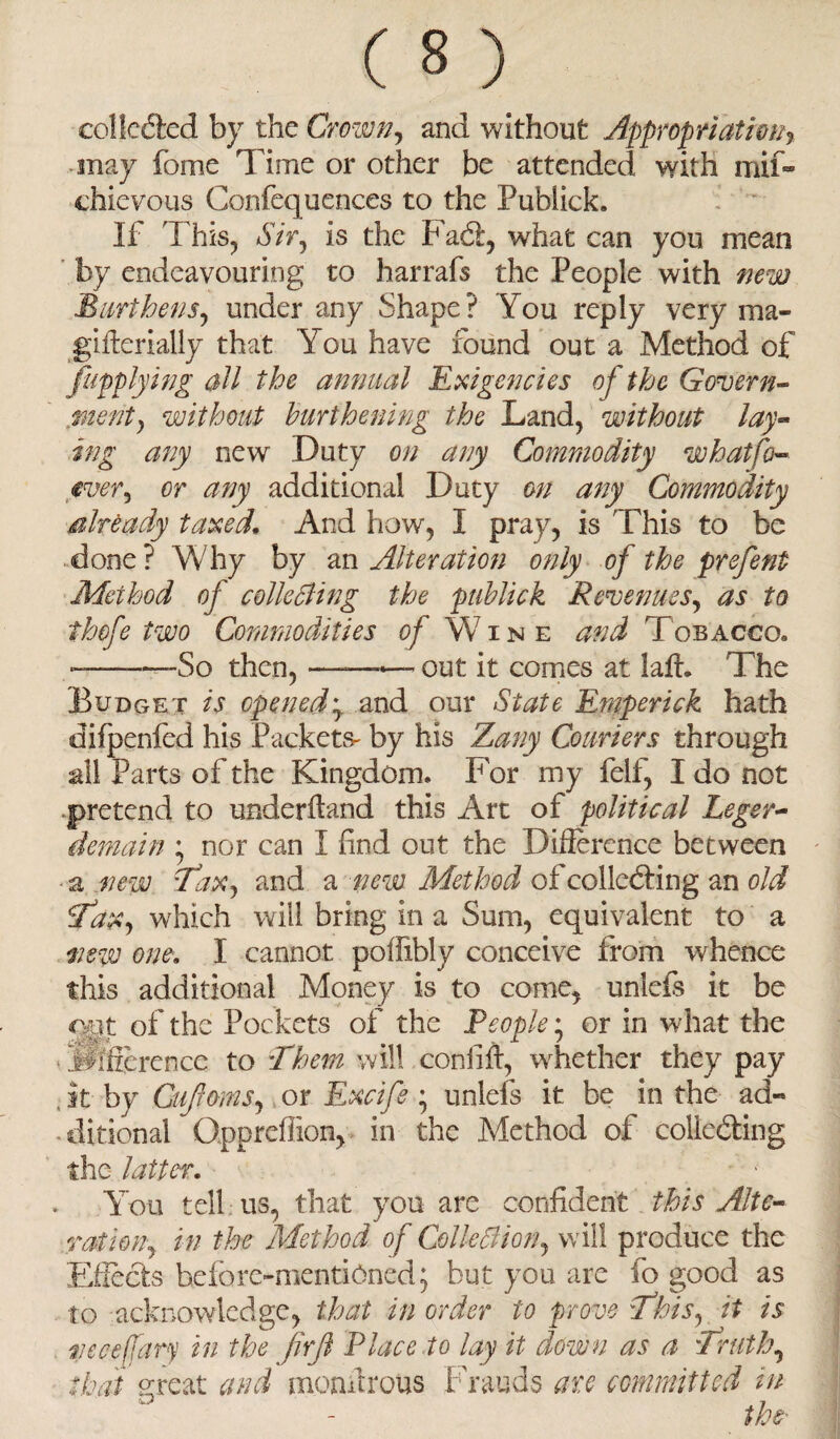 collected by the Crown, and without Appropriation% may fome Time or other be attended with mif- chievous Gonfequences to the Publick. If This, Sir, is the Fad:, what can you mean by endeavouring to harrafs the People with new Burthens, under any Shape? You reply very ma- gifferially that You have found out a Method of /applying all the annual Exigencies of the Govern¬ ment, without burthening the Land, without lay¬ ing any new Duty on any Commodity what fa- ever, or any additional Duty on any Commodity already taxed. And how, I pray, is This to be done? Why by an Alteration only of the prefent Method of colle cling the publick Revenues, as to thofe two Commodities of Wine Tobacco. ———So then, ——— out it comes at lair. The Budget is opened\ and our State Emperick hath difpenfed his Packets- by his Zany Couriers through all Parts of the Kingdom. For my felf, I do not pretend to underhand this Art of political Leger¬ demain ’ nor can I find out the Difference between a .new Tax, and a new Method of collecting an old fax, which will bring in a Sum, equivalent to a new one\ I cannot poffibly conceive from whence this additional Money is to come, unlefs it be qgt of the Pockets of the People • or in what the . difference to Them will confift, whether they pay it by Guff ms., or Excife ; unlefs it be in the ad« ditional Oppreffion, in the Method of collecting the latter. You tell us, that you are confident this Alte¬ ration, in the Method of Collection, will produce the Effects before-mentioned; but you are fo good as to acknowledge, that in order to prove This, it is mecefary in the fir ft Place to lay it down as a 'Truth, that great and monffrous Frauds ate committed in