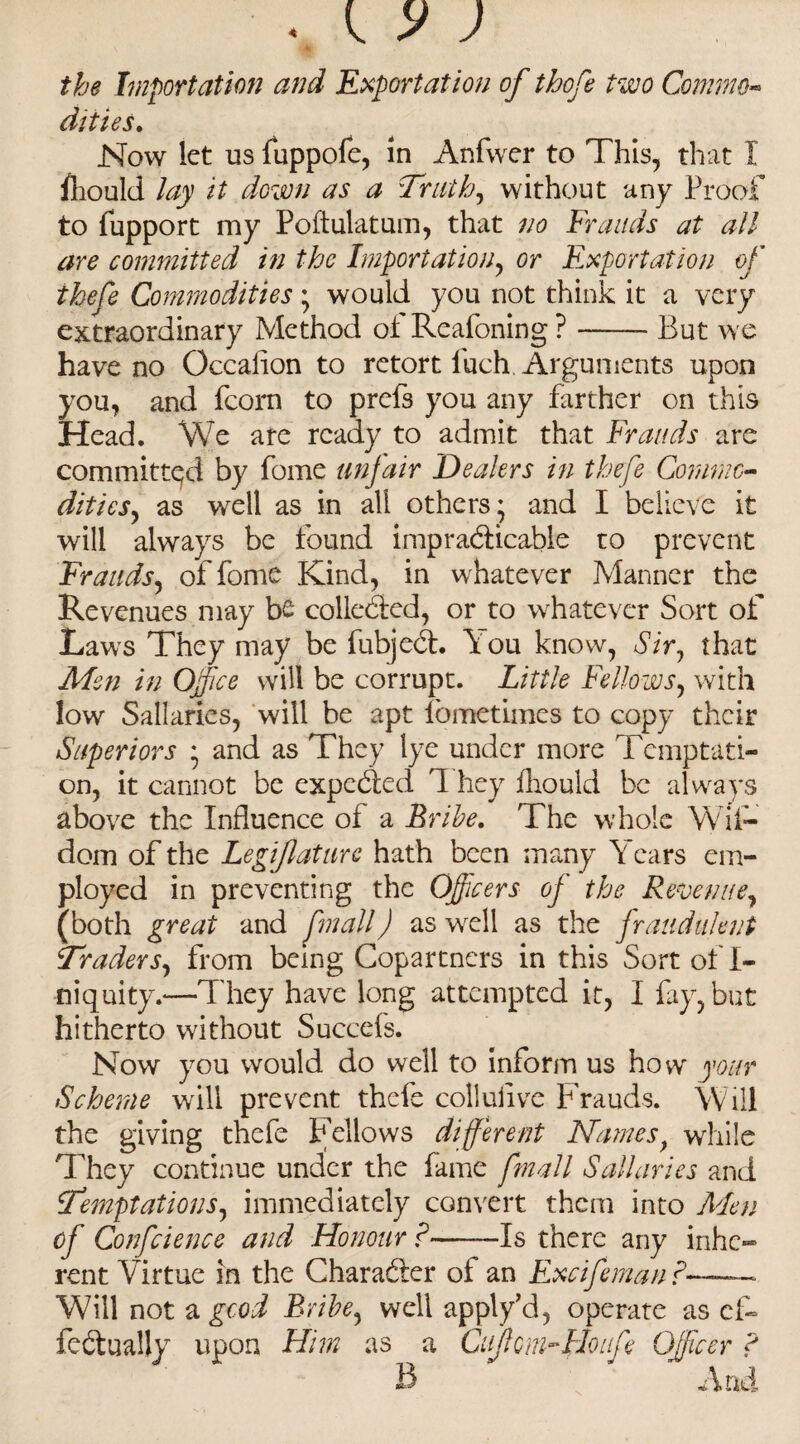 the Importation and Exportation of thofe two Commo¬ dities. Now let us fuppofe, in Anfwer to This, that 1 lliould lay it down as a Truth, without any Proof to fupport my Poftulatum, that no Frauds at all are committed in the Importation, or Exportation of thefe Commodities ; would you not think it a very extraordinary Method of Reafoning?-- But we have no Occalion to retort fuch Arguments upon you, and fcorn to prefs you any farther on this Head. We are ready to admit that Frauds are committed by fome unfair Dealers in thefe Commo¬ dities, as well as in all others; and I believe it will always be found impracticable to prevent Frauds, of fome Kind, in whatever Manner the Revenues may be collected, or to whatever Sort of Laws They may be fubjeCt. You know, Sir7 that Men in Office will be corrupt. Little Fellows, with low Sallaries, will be apt fometimes to copy their Superiors ; and as They lye under more Temptati¬ on, it cannot be expeCted They fhould be always above the Influence of a Bribe. The whole Wii- dom of the Legiflature hath been many Years em¬ ployed in preventing the Officers oj the Revenue, (both great and [mail) as wrell as the fraudulent Traders, from being Copartners in this Sort of I- niquity.*—They have long attempted it, 1 fay, but hitherto without Succefs. Now you would do well to inform us how your Scheme will prevent thefe colluflve Frauds. Will the giving thefe Fellows different Namesf while They continue under the fame fmall Sallaries and Temptations, immediately convert them into Men of Conference and Honour?-Is there any inhe¬ rent Virtue in the Character of an Excifeman ?-• Will not a good Bribe, well apply’d, operate as ef¬ fectually upon Him as a CuJhnmHoufe Officer ?