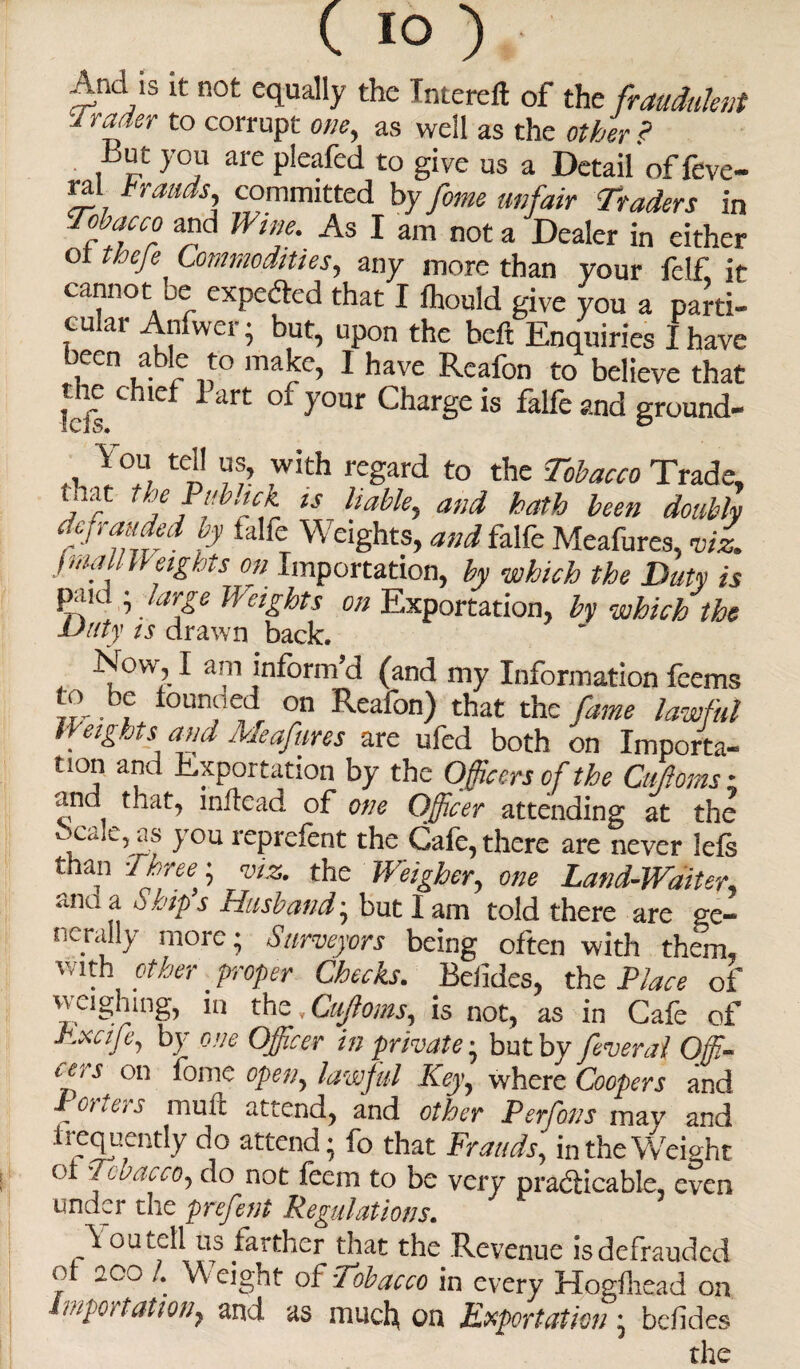 And is it not equally the Tntereft of the fraudulent Jrader to corrupt one, as well as the other ? -But you are pleafed to give us a Detail of feve- rjd brands, committed by fome unfair Traders in Tobacco and Wine. As I am not a Dealer in either ot thefe Commodities, any more than your felf it cannot be exceeded that I Ihould give you a parti¬ cular Anfwer • but, upon the beft Enquiries I have been able to make, I have Reafon to believe that 5 f c ie ‘irt y°ur Charge is falle and ground- ,1 Y°U. tCn ,with regard to the Tobacco Trade, inat the 1 aback is liable, and hath been doubly defrauded by falfe Weights, and falfe Meafures, mi j mail Weights on Importation, by which the Duty is paid ; large Weights on Exportation, by which the Duty ts drawn back. , ~l0wl^ In^orm,d (and my Information feems it- • f *oun^e(^ 0n Reafon) that the fame lawful Weights and Meafures are ufed both on Importa¬ tion and Exportation by the Officers of the Ciiftoms ; and that, inftead of one Officer attending at the ocale, as you reprdent the Cafe, there are never lets than Three,; viz. the Weigher, one Land-Waiter <lllaa Ships Husband; but lam told there are ge¬ nerally more; Surveyors being often with them, v/ith other proper Checks. Befides, the Place of weighing, in the, Cuftoms, is not, as in Cafe of Pxcife, by one Officer in private; but by feveral Offi¬ cers on fome open, lawful Key, where Coopers and Porters mull attend, and other Perfons may and frequently do attend; fo that Frauds, in the Weight ui Tobacco, do not feem to be very practicable, even under the prefent Regulations. oulcII us tardier that the Revenue is defrauded ot aoo 1. Weight of Toibacco in every Hogfhead on importation^ and as muefy on Exportation; befides the