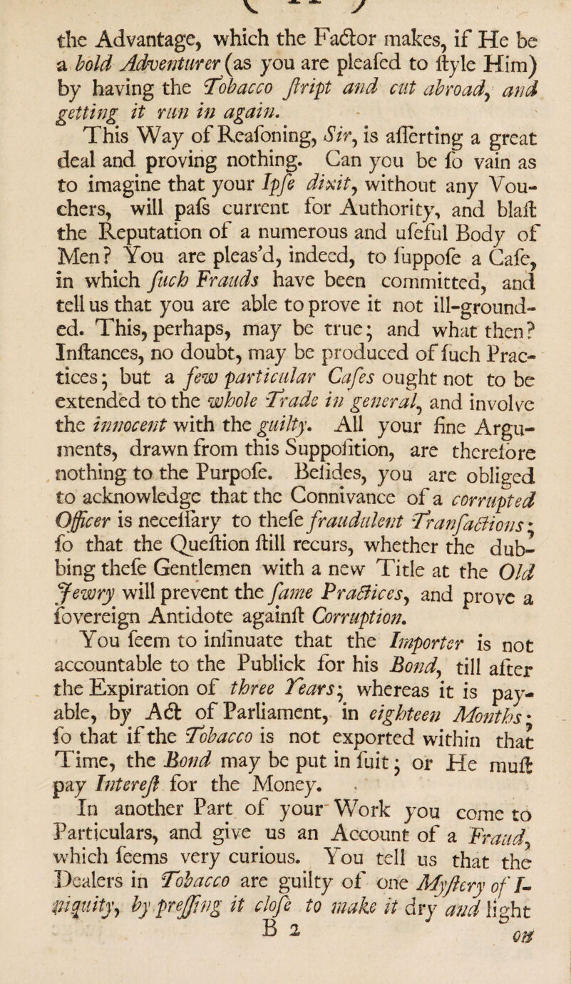 the Advantage, which the Faftor makes, if He be a bold Adventurer (as you are pleafed to ftyle Him) by having the Tobacco jlript and cut abroad, and getting it run in again. This Way of Reafoning, Sir, is averting a great deal and proving nothing. Can you be fo vain as to imagine that your Ipfe dixit, without any Vou¬ chers, will pals current for Authority, and blaft the Reputation of a numerous and ufeful Body of Men? You are pleas'd, indeed, to fuppofe a Cafe, in which fuch Frauds have been committed, and tell us that you are able to prove it not ill-ground¬ ed. This, perhaps, may be true; and what then ? Inltances, no doubt, may be produced of luch Prac¬ tices ; but a few particular Cafes ought not to be extended to the whole Trade in general, and involve the innocent with the guilty. All your fine Argu¬ ments, drawn from this Suppolition, are thereiore nothing to the Purpofe. Belides, you are obliged to acknowledge that the Connivance of a corrupted Officer is necellary to thefe fraudulent 'Tranfaff ions* fo that the Queltion ftili recurs, whether the dub¬ bing thefe Gentlemen with a new Title at the Old Jewry will prevent the fame Praffices, and prove a fovereign Antidote againlt Corruption. You feem to inlinuate that the Importer is not accountable to the Publick for his Bond, till after the Expiration of three Tears; whereas it is pay¬ able, by Aft of Parliament, in eighteen Mouths * fo that if the Tobacco is not exported within that Time, the Bond may be put in fuit; or He mull: pay Interefi for the Money. In another Part of your' Work you come to Particulars, and give us an Account of a Fraud, which feems very curious. You tell us that the Dealers in Tobacco are guilty of one My fiery ofl- pi gutty, by prejjing it clofe to make it dry and light B 2, Qft