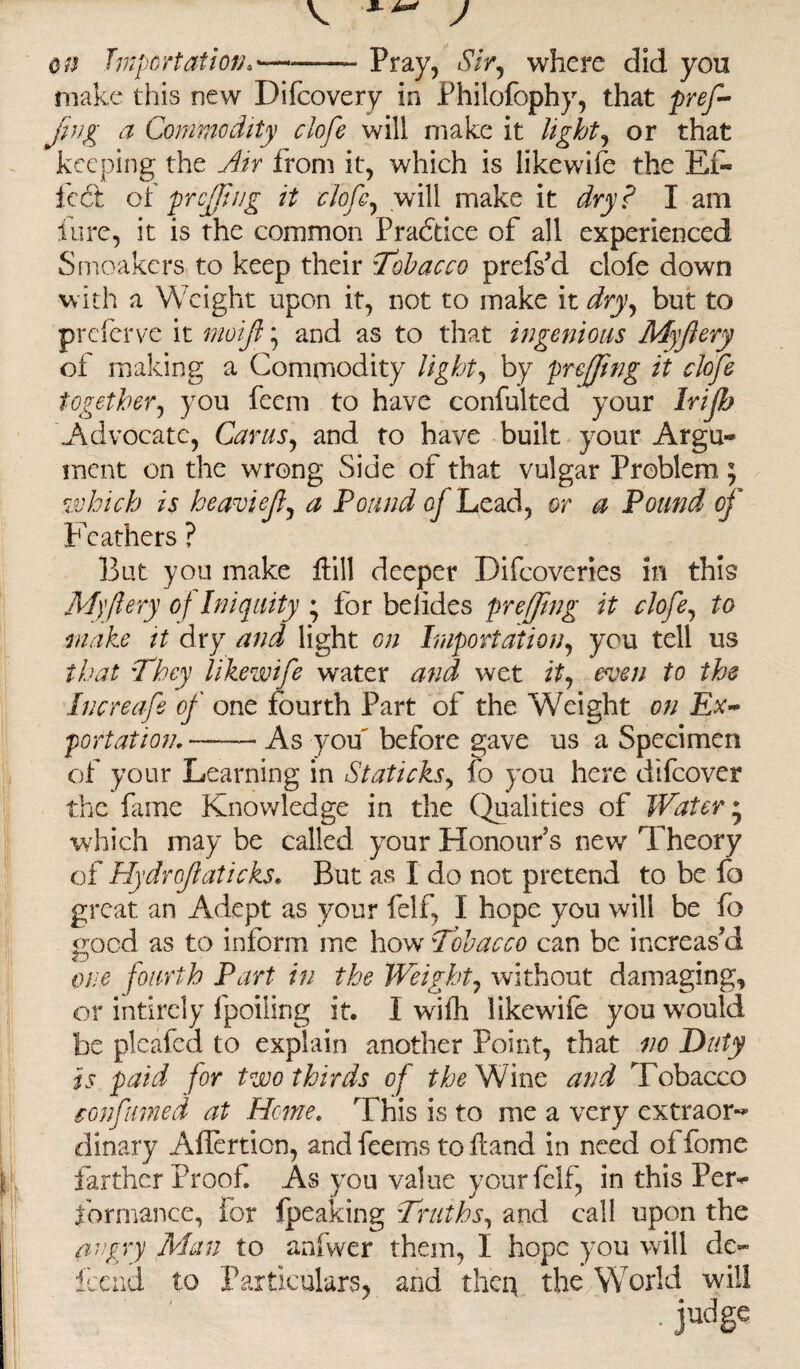 , JL J on Importation.'-——- Pray, Sir, where did you make this new Difcovery in Philofophy, that pref- jing a Commodity clofe will make it lights or that keeping the Jir from it, which is likewise the EC- led: o( preffing it clofe, will make it dry? I am lure, it is the common Practice of all experienced Sntoakers to keep their Tobacco prefsM clofe down with a Weight upon it, not to make it dry, but to preferve it moijl \ and as to that ingenious Myjlery of making a Commodity light, by preffing it clofe together, you feem to have confulted your Irijh Advocate, Car us, and to have built your Argu¬ ment on the wrong Side of that vulgar Problem ; which is heaviejl, a Pound of Lead, or a Pound of Feathers ? But you make Hill deeper Difcoveries in this M)'fiery of Iniquity • for belides preffing it clofe, to make it dry and light on Importation, you tell us that They likewife water and wet it, even to the Increafe of one fourth Part of the Weight on Ex~ port at ion, — As you before gave us a Specimen of your Learning in Staticks, fo you here ciifcover the fame Knowledge in the Qualities of Watery which may be called your Honour s new Theory of Hydrojlaticks. But as I do not pretend to be fo great an Adept as your felf, I hope you will be fo good as to inform me how Tobacco can be increas’d one fourth Part in the Weight, without damaging, or intirely fpoiiing it. I wufh likewife you would be pleafed to explain another Point, that no Duty is paid for two thirds of the Wine and Tobacco confumed at Heme. This is to me a very extraor¬ dinary Aflertion, and feems to Hand in need of fome farther Proof As you value yourfelf, in this Per¬ formance, for fpeaking Truths, and call upon the angry Alan to anfwer them, I hope you will de~ tend to Particulars, and then the World will I -judse