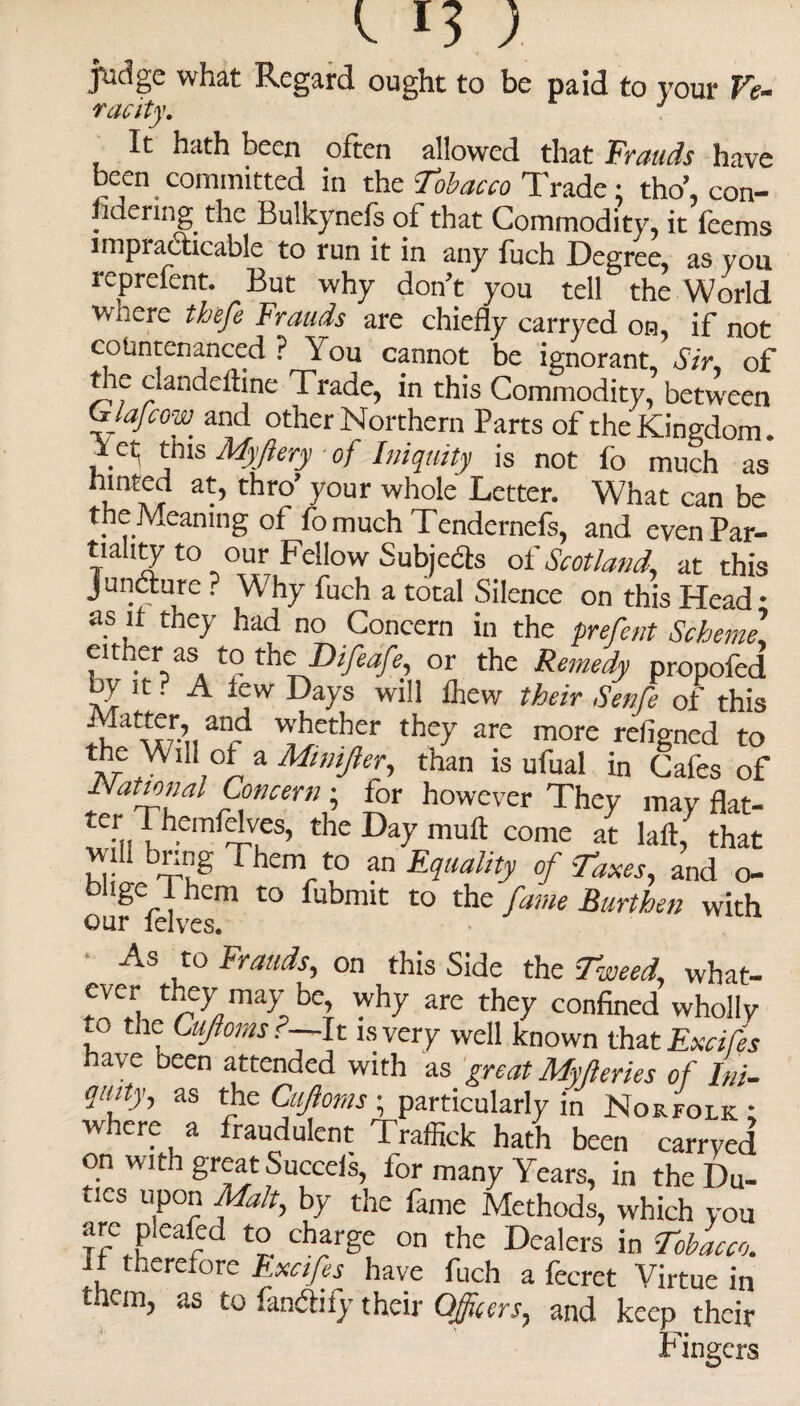 judge what Regard ought to be paid to your Ve- racity. J It hath been often allowed that Frauds have been committed in the Tobacco Trade; tho’, con¬ sidering the Bulkynefs of that Commodi ty, it feems impracticable to run it in any fuch Degree, as you reprelent. But why don't you tell the World wiiere thefe Frauds are chiefly carryed on, if not countenanced ? You cannot be ignorant. Sir, of t te clandeftine Trade, in this Commodity, between C/a/cow and other Northern Parts of the Kingdom, f ct; this Myfiery of Iniquity is not fo much as btnted at, thro’ your whole Letter. What can be the Meaning of fomuch Tendernefs, and evenPar- tiahty t° our Fellow Subjects oiScotland, at this Juncture ? Why fuch a total Silence on this Head • as if they had no Concern in the prefent Scheme. either as to thcDifeafe, or the Remedy propofed by it. A lew Days will £hew their Senfe of this %***, an_d whether they are more refigned to the Will of a Mmifter., than is ufual in Cafes of National Concern; for however They may flat- ternThemf^eS’ thc DaP mult come at laft, that 'Tu’ Thcm f an Equality of Taxes, and o- t)Ugc1 1 hem to fubmit to the fame Burthen with • As to Frauds, on this Side the Tweed, what- ever they may be, why are they confined wholly to the Cuftoms f—It is very well known that Exctfes have Deen attended with as great Myfteries of Ini- quity, as the Cajioms ; particularly in Norfolk; where a fraudulent Traffick hath been carryed on with great Succeis, for many Years, in the Du¬ ties upon Malt, by the fame Methods, which you arc pieafed to charge on the Dealers in Tobacco. it therefore Exctfes have fuch a fecret Virtue in them, as to fandify their Officers, and keep their Fingers