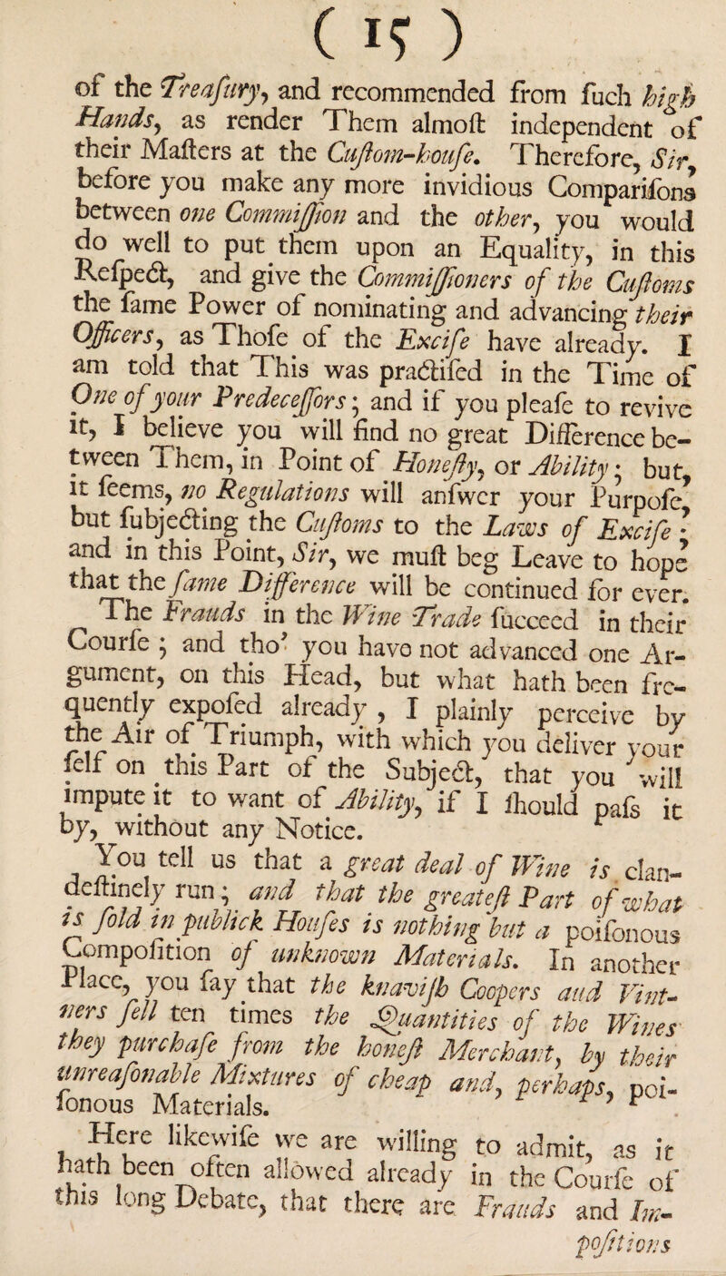 (H) of the Treafary, and recommended from fuch high Hands, as render Them almoli independent of their Mailers at the Cujiom-houfe. Therefore, Sir, before you make any more invidious Comparifons between one CommiJJion and the other, you would do well to put them upon an Equality, in this Relped, and give the CommiJJioners of the Cufioms the fame Power of nominating and advancing their Officers, as Thofe of the Excife have already. I am told that This was pradifed in the Time of One of your Predeceffors; and if you pleafe to revive ® believe you will find no great Difference be¬ tween i hem, in Point of Honeffiy, or Ability • but it feems, no Regulations will anfwer your Purpo^/ but fubjeding foe Cufioms to the Laws of Excife • and in this Point, Sir, we mull beg Leave to hops that the fame Difference will be continued for ever. The Frauds in the Wine Trade fucceed in their Courfe 5 and tho you have not advanced one Ar¬ gument, on this Head, but what hath b^en fre¬ quently expofed already , I plainly perceive bv the Air of Triumph, with which you deliver your felf on this Part ot the Subied, that you will impute it to want of Ability, if I ftould pafs it by, without any Notice. You tell us that a great deal of Wine is dan- deftinely run; and that the greatefl Part of what ts fold inpubltck Hottfes ts nothing but a poilbnous dornpohtion of unknown Materials. In another rlace, you fay that the hiavijb Coopers and Vint¬ ners fell ten times the Quantities of the Wines they punhafe from the ho,left Merchant, by their tinreafonable Mixtures of cheap and, perhaps, poi- lonous Materials. ‘ ’ ^ . Here hkewife we are willing to admit, as it hath been often allowed already in the Courfe of fhis long Debate, that there are Frauds and Ik-