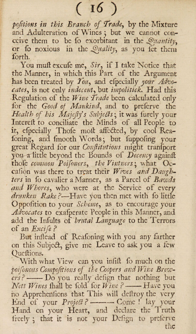 portions in this Branch of Trade, by the Mixture and Adulteration of Wines ; but we cannot con¬ ceive them to be fo exorbitant in the Ghiantiiy, or fo noxious in the Quality, as you fet them forth. You mull excufe me, Sir, if 1 take Notice that the Manner, in which this Part of the Argument has been treated by Ton, and efpecially your Advo¬ cates, is not only indecent, but irnpoliticL Had this Regulation of the Wine Trade been calculated only for the Good of Mankind, and to preferve the Health of his Majejif s Subjethsit was fnrely your Intereil to conciliate the Minds of all People to it, efpecially Thofe moil: affected, by cool Rea- loning, and fmooth Words but fuppoling your great Regard for our Confitutions might tranfport ybu-'ardittk beyond the Bounds of Decency againfc thofe common Poifoners, the Vintners', what Oc- calion was there to treat their Wives and Daugh¬ ters in fo cavalier a Manner, as a Parcel of Bawds and Whores, who were at the Service of every dnniken Rake ?—Have you then met with fo little Qppofition to your Scheme, as to encourage your Advocates to exafperate People in this Manner, and add the Infults of brutal Language to the Terrors of an Excife ? But inflead of Rcafoning with you any farther on this Subject, give me Leave to ask you a few Queftions. With what View can you infill fo much on the poifonous Compoftions of the Coopers and Wine Brew¬ ers ?-- Do you really delign that nothing but Nett Wines fhall be fold for Wine ?-Have you no Apprehenfions that This will defiroy the very End of your Project ? ———> Conic ! lay your Hand on your Heart, and declare the Truth freely ; that it is not your Defign to preferve