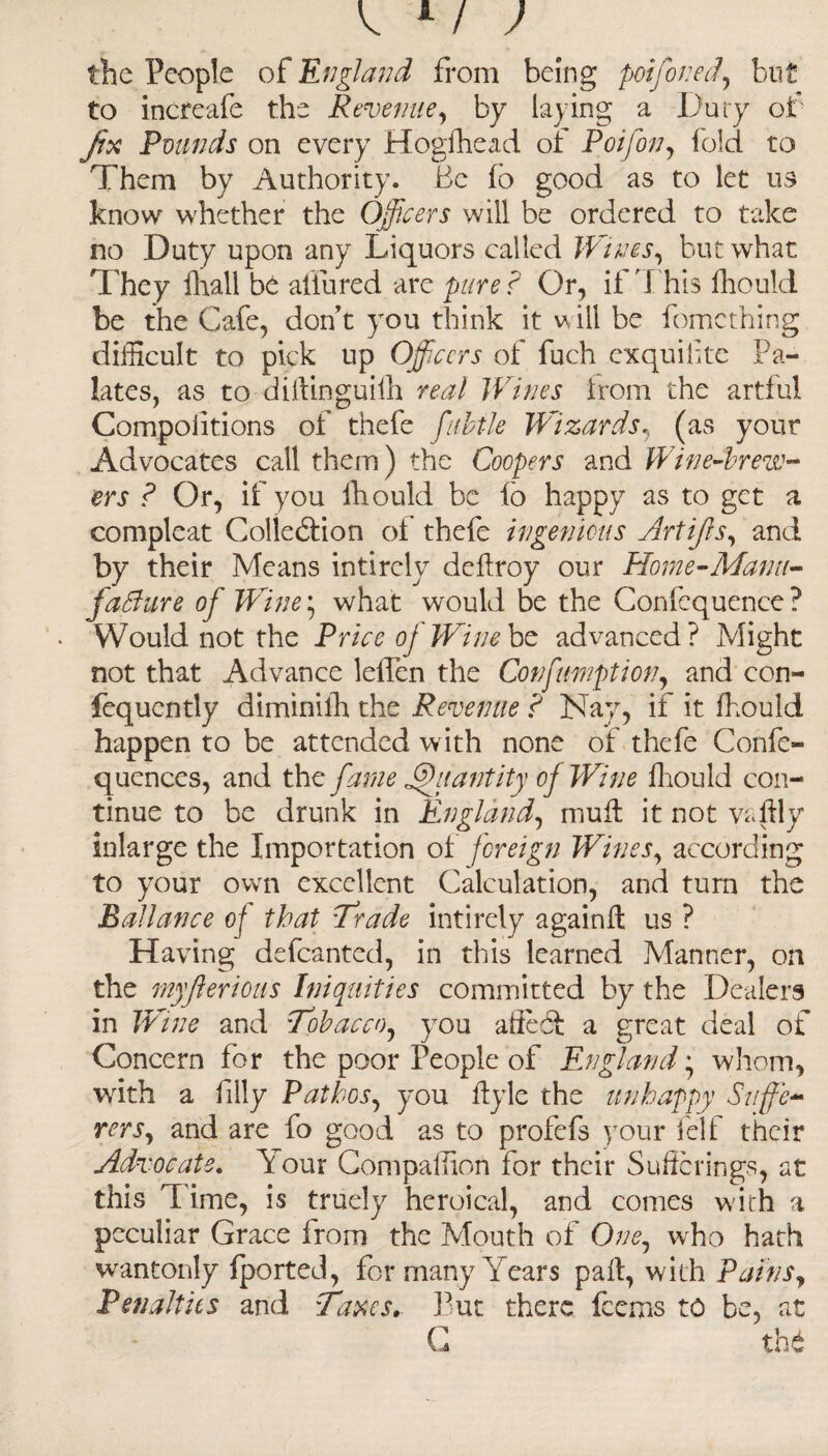 the People of England from being poifoned, but to increafe the Revenue, by laying a Duty of fix Pounds on every Hogfhead of Poifon, fold to Them by Authority. Be fb good as to let us know whether the Officers will be ordered to take no Duty upon any Liquors called Wines ^ but what They fhall be allured are pure? Or, if This fhould be the Cafe, don’t you think it will be fomething difficult to pick up Officers of fuch exquilite Pa¬ lates, as to diilinguifh real Wines irom the artful Compoiitions of thefe fubtle Wizards, (as your Advocates call them) the Coopers and Wine-brew¬ ers ? Or, if you fhould be fo happy as to get a compleat Collection of thefe ingenious Artijis, and by their Means intircly deffroy our Horne-Manu¬ facture of Wine * what would be the Confequence? Would not the Price oj Wine be advanced? Might not that Advance leffen the Confimption, and con- fequently diminilh the Revenue ? Nay, if it fhould happen to be attended with none of thefe Confe- quences, and the fame Quantity oj Wine fhould con¬ tinue to be drunk in England, mull it not vaflly inlarge the Importation of foreign Wines, according to your own excellent Calculation, and turn the Ballance of that Trade intirely againd us ? Having defcanted, in this learned Manner, on the myjterious Iniquities committed by the Dealers in Wine and Tobacco^ you affebt a great deal of Concern for the poor People of England; whom, with a filly Pathos, you ftyle the unhappy Suffe¬ rers, and are fo good as to profefs your lelf their Advocate. Your Companion for their Sufferings, at this d ime, is truely heroical, and comes with a peculiar Grace from the Mouth of G/;e, who hath wantonly (ported, for many Years pad, with Pains, Penalties and Taxes, Put there feems to be, at G tht