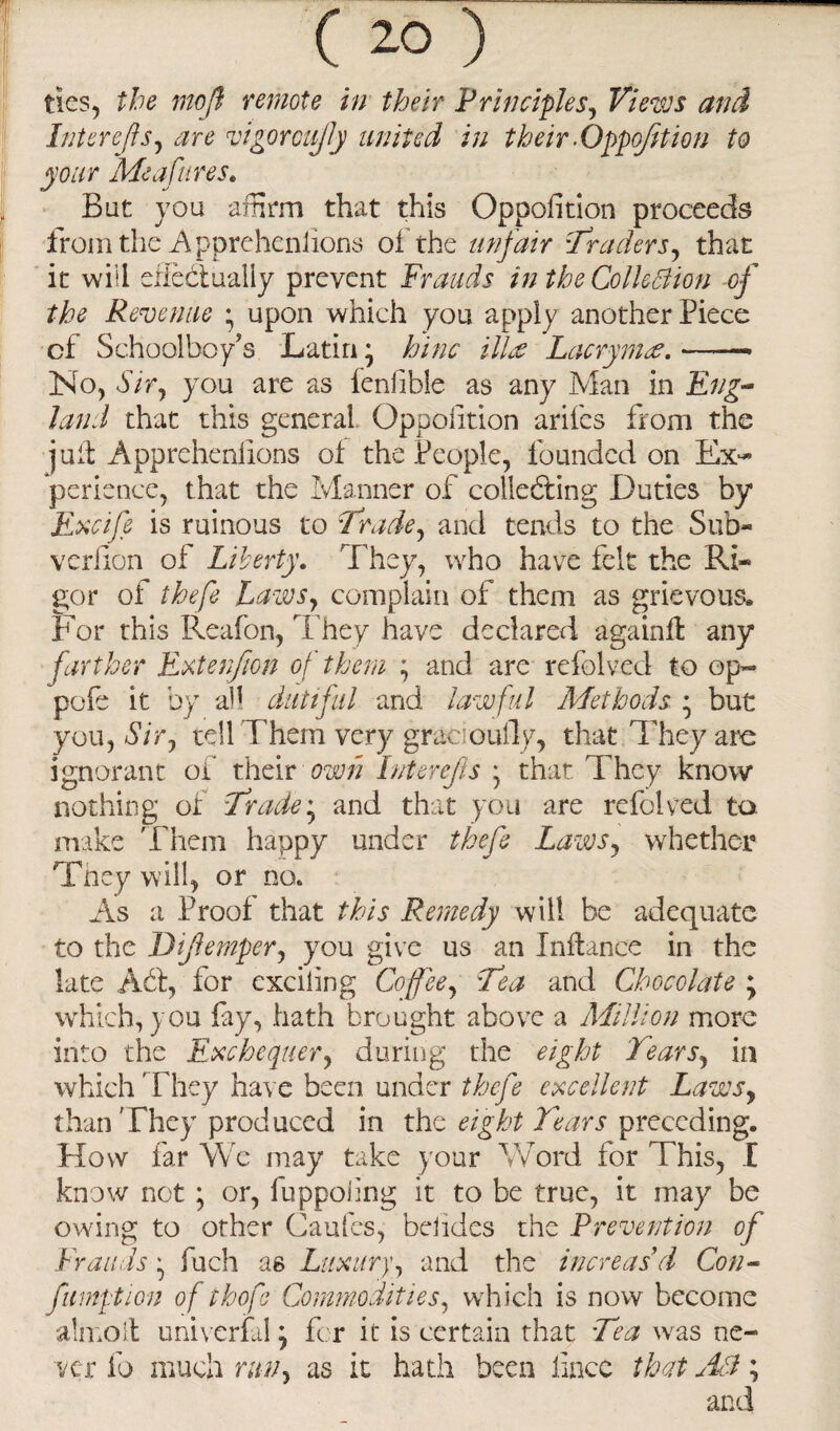 tics, the moji remote in their Principles, Views and Inter efts, are vigor cufty united in their .Oppoftt ion to your Me afire s. Bat you affirm that this Oppofition proceeds from the A pprehensions of the unfair Traders, that it will effectually prevent Frauds in the Collection of the Revenue * upon which you apply another Piece cf Schoolboy's Latin • hinc illie Lacrymw. -—— No, Sir, you are as fenfible as any Man in Eng¬ land that this general Opposition arifes from the juit Apprehenlions of the People, founded on Ex¬ perience, that the Manner of collecting Duties by Excife is ruinous to Trade, and tends to the Sub- verfion of Liberty. I hey, who have felt the Ri¬ gor of thefe Laws, complain of them as grievous. For this Reafon, They have declared again# any farther Extenjion of them ; and are refolved to op- pofe it by all dutiful and lawful Methods * but you, Sir, tell Them very gracioufly, that They arc ignorant of their own Interefts * that They know nothing of Trade* and that you are refolved ta make Them happy under thefe Laws, whether They will, or no. As a Proof that this Remedy will be adequate to the Diftemper, you give us an Inftance in the late Ad, for exciting Coffee, Tea and Chocolate ; which, you fay, hath brought above a Million more into the Exchequer, during the eight Tears, in which ’ They have been under thefe excellent Laws, than They produced in the eight Tears preceding. How far We may take your Word for This, X know not; or, fuppoling it to be true, it may be owing to other Caufes, belides the Prevention of Frauds ^ fuch as Luxury, and the increas’d Con- fmption of thofo Commodities, which is now become almoit univerfal \ for it is certain that Tea was ne¬ ver fo much run, as it hath been iincc that AT; and