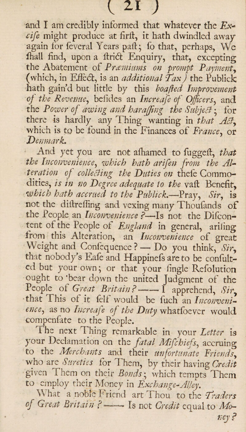 and I am credibly informed that whatever the Ex* cife might produce at firtl, it hath dwindled away again for feveral Years pall; fo that, perhaps, We fhall find, upon a firid: Enquiry, that, excepting the Abatement of Premiums on prompt Payment, (which, in Efledt, is an additional Tax) the Publick hath gain’d but little by this boafled Improvement oj the Revenue, befides an Increafe of Officers, and the Power of awing and harajjing the Subject • for there is hardly any Thing wanting in that ASf, which is to be found in the Finances of France, or Denmark* And yet you are not alhamed to fuggeft, that the Inconvenience, which hath arifen from the Al¬ teration oj collecfing the Duties on thefe Commo¬ dities, is in no Degree adequate to the vaft Benefit, which hath accrued to the Publick*—Pray, Sir, is not the dittreffing and vexing many Thoufands of the People an Inconvenience f—Is not the Difcon- tent of the People ot England in general, ariiing from this Alteration, an Inconvenience of great W7eight and Confequence ? — Do you think, Sir, that nobody’s Eafe and Happinefs are to be confut¬ ed but your own; or that your fingle Refolution ought to ‘bear down the united Judgment of the People ot Great Britain? — — 1 apprehend, Sir, •that This ot it felf would be fuch an Inconveni¬ ence, as no Increafe of the Duty whatfoever would compenfate to the People. 1 he next Thing remarkable in your Letter is your Declamation on the fatal Mifchiefs, accruing to the AAerchants and their unfortunate Friends, who are Sureties for I hem, by their having Credit given i hem on their Bonds; which tempts Them to employ their Money in Exchange-Alley* W hat a noble F riend art Thou to the Traders of Great Britain f --- Is not Credit equal to Mo¬ ney ?
