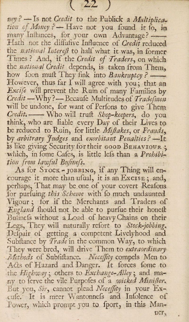 my ? — Is not Credit to the Publick a Multiplies* tion of Money r— Have not you found it fo, in many Inftances, for your own Advantage ? Hath not the diflufive Influence of Credit reduced the national Inter eft to half what it was, in former Times ? And, if the Credit of Traders, on which the national Credit depends, is taken from Them, how foon mull They link into Bankruptcy ? —— However, thus far I will agree with you; that an Excife will prevent the Ruin of many Families by Credit—Why? — Bccaufe Multitudes of Tradefmen will be undone, for want of Perfons to give Them Credit. -Who will truft Shop-keepers, do you think, who are liable every Day of their Lives to be reduced to Ruin, for little Miftakes, or Fraudsy by arbitrary Judges and exorbitant Penalties ? —It is like giving Security for their good Behaviour • •which, in fome Cafes, is little lefs than a Prohibit tion from lawful Bufmefs. As for Stock jobbing, if any Thing will en** courage it more than ufual, it is an Excise ; and, perhaps, That may be one of your covert Reafons for purfuing this Scheme with fo much undaunted Vigour; for if the Merchants and Traders of England fliould not be able to purfue their hone ft Buhnefs without a Load of heavy Chains on their Legs, They will naturally refort to Stock-jobbing* Defpair of getting a competent Livelyhood and Subftance by Trade in the common Way, to which They were bred, will drive Them to extraordinary Methods of Subiiftance. Neccffity compels Men to Acts of Hazard and Danger. It forces fome to the Highway • others to Exchange-Alley; and ma¬ ny to ferve the vile Purpofes of a wicked Minifter.. But you, Sir, cannot plead Necejftty in your Ex-- cufe.' It is mecr Wantonnefs and Infolence of Power, which prompt you to fport, in this Man* ncrs * /*>