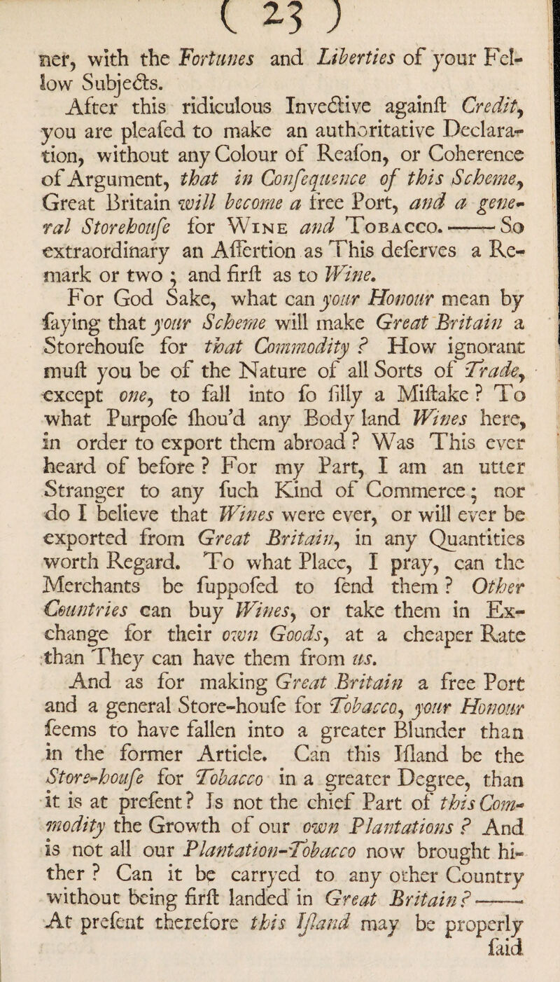 t 2.3; ner, with the Fortunes and Liberties of your Fel¬ low Subjects. After this ridiculous Inveffive againft Credit, you are pleafed to make an authoritative Declama¬ tion, without any Colour of Reafon, or Coherence of Ar gument, that in Confequence of this Scheme, Great Britain will become a free Port, and a gene¬ ral Storehoufe for Wine and Tobacco.--So extraordinary an Afiertion as This deferves a Re¬ mark or two ; and firffc as to Wine. For God Sake, what can your Honour mean by faying that your Scheme will make Great Britain a Storehoufe for that Commodity ? How ignorant mud you be of the Nature of all Sorts of Tradey except one, to fall into fo filly a Miftake ? To what Purpofe fhou’d any Body land Wines here, in order to export them abroad ? Was This ever heard of before ? For my Part, I am an utter Stranger to any fuch Kind of Commerce; nor do I believe that Wines were ever, or will ever be exported from Great Britain, in any Quantities worth Regard. To what Place, I pray, can the Merchants be fuppofed to fend them ? Other Countries can buy Wines, or take them in Ex¬ change for their own Goods, at a cheaper Rate than They can have them from us. And as for making Great Britain a free Port and a general Store-houfe for Tobacco, your Honour feems to have fallen into a greater Blunder than in the former Article. Can this Ifland be the Store-houfe for Tobacco in a greater Degree, than it is at prefent? Is not the chief Part of this Com¬ modity the Growth of our own Plantations ? And is not all our Plantation-Tobacco now brought hi¬ ther ? Can it be carryed to any other Country without being firft landed in Great Britain ?-- At prefent therefore this If and may be properly laid