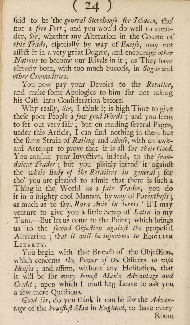 faid to be the general Storeboufe for Tobacco, tho* not a free Port ; and you wou d do well to confl- der, Sir, whether any Alteration in the Courle of this Trade, efpecially by way of Recife, may not afied it in a very great Degree, and encourage other Nations to become our Rivals in it ; as They have already been, with too much Succefs, in Sugar and other Commodities. You now pay your Devoirs to the Retailer, and make fome Apologies to him for not taking his Cafe into Conlideration before. Why really, Sir, I think it is high Time to give thefe poor People a few good Words ; and you feem to fet out verv fair ; but on reading feveral Pages, under this Article, I can find nothing in them but the fame Strain of Railing and Abufe, with an awk- ard Attempt to prove that it is all for their Good, You confine your Invedive, indeed, to the frau¬ dulent Trader ; but you plainly intend it againft the whole Body of the Retailers in general ; for tho’ you are pleafed to admit that there is fuch a Thing in the World as a fair Trader, you do it in a mighty cool Manner, by way oiParenthefis; as much as to fay, Rara Avis in terris ! if I may venture to give you a little Scrap of Latin in my Turn.—But let us come to the Point; which brings us to the fecond Objection againjl the propofed Alteration ; that it will he injurious to English Liberty. You begin w ith that Branch of the Objedion, which concerns the Power of the Officers to vifit Houfes ; and affirm, without any Helitation, that it will be for every honejl Man s Advantage and Credit; upon which I muft beg Leave to ask you a few more Queftions. Good Sir, do you think it can be for the Advan¬ tage of the houejlejl Man in England, to have every Room