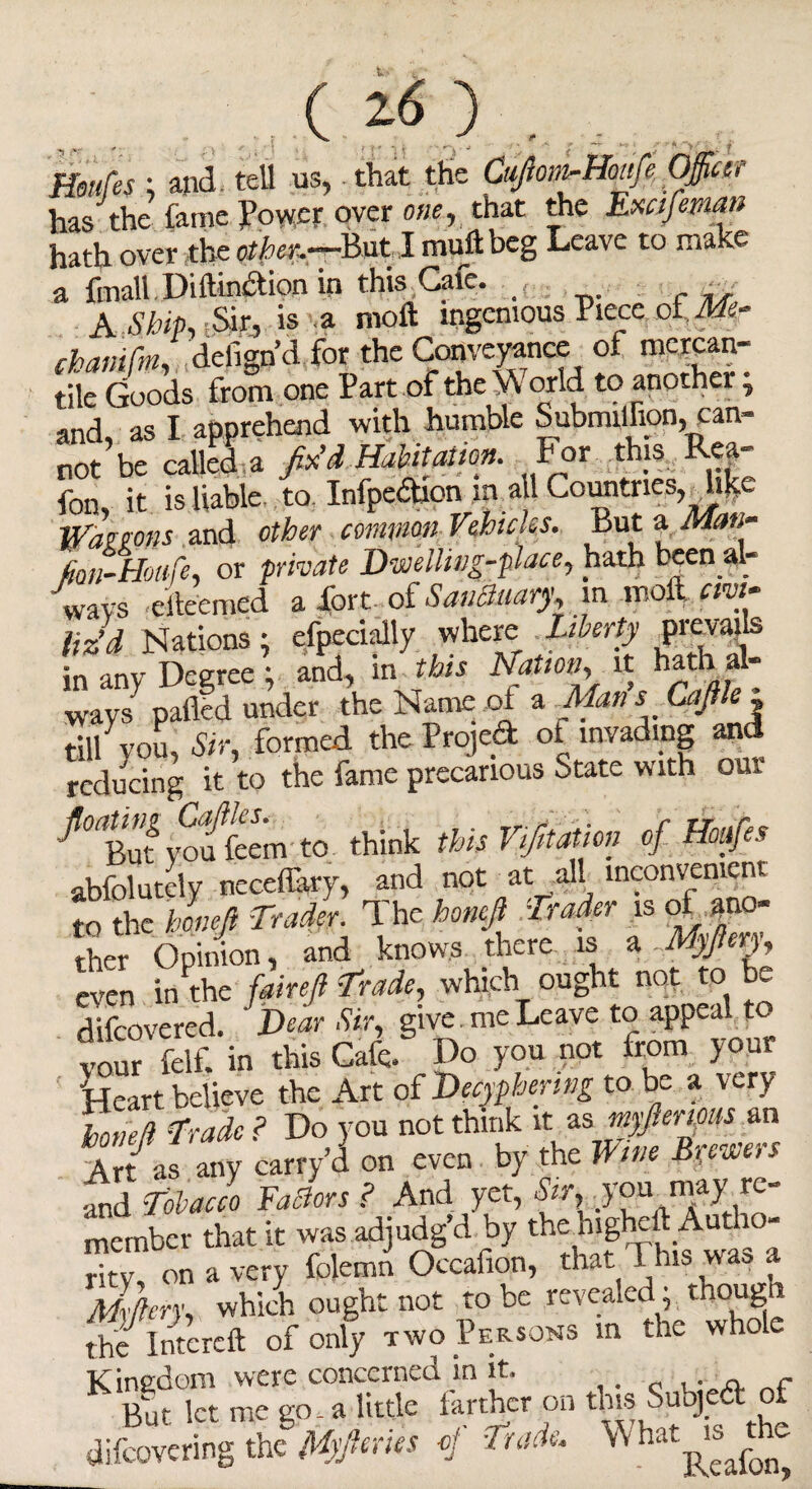 Hsufes ; and, tell us, that the Cuftom-Hoafe Officer has the fame Power over one, that the Exafeman hath over the other.—But I mull beg Leave to make a {mall Dillinction in this Gate. A Ship, Sir, is a molt ingenious Piece of Aft- tbonifa delign’d for the Conveyance of mercan¬ tile Goods from one Part of the % orld to anothei, and, as I apprehend with humble SubmUBpn, can¬ not be called a fix'A Habitation. For this Rea- fon, it is liable to Infpedion m a 1 Comitries, W'amns and other common Vehicles. But a Man- fion-Honfe, or private Dwelling-place, hath been al¬ ways eiteemed a fort dLSmiBrnry, in. molt. «w- liz’d Nations; efpecially where liberty prevails in any Degree ; and, in this Nation, it hath al¬ ways palled under the Name of a Man s Cafile . till you, Sir, formed the Project ot invading an< reducing it to the fame precarious State with our Sten to think Ms ritom 4 Wfc abfolutely neceflary, and not at all inconvenient to the honefi Trader. The bonefi Trader is of ano¬ ther Opinion, and knows there is a Myfteru even in the fair eft Trade, which ought not to be difeovered. Dear Sir, give , me Leave to appeal to your felf. in this Cafe. Do you not from your fjeart believe the Art of Decyphering to be a very Zed Trade ? Do you not think it as myfterms an At/ as any carry a on even by the Wm Byewers and Tobacco Factors? And yet, you may re¬ member that it was adjudg’d by the higheft Autho¬ rity, on a very folemn Occafion, that This was a Myftery, which ought not to be revealed, thoug the Intcrcft of only two Persons m the whole Kingdom were concerned in it. „ „ r But let me go. a little farther on this Subjed of difeovering the Myfteries of Trade. What is te