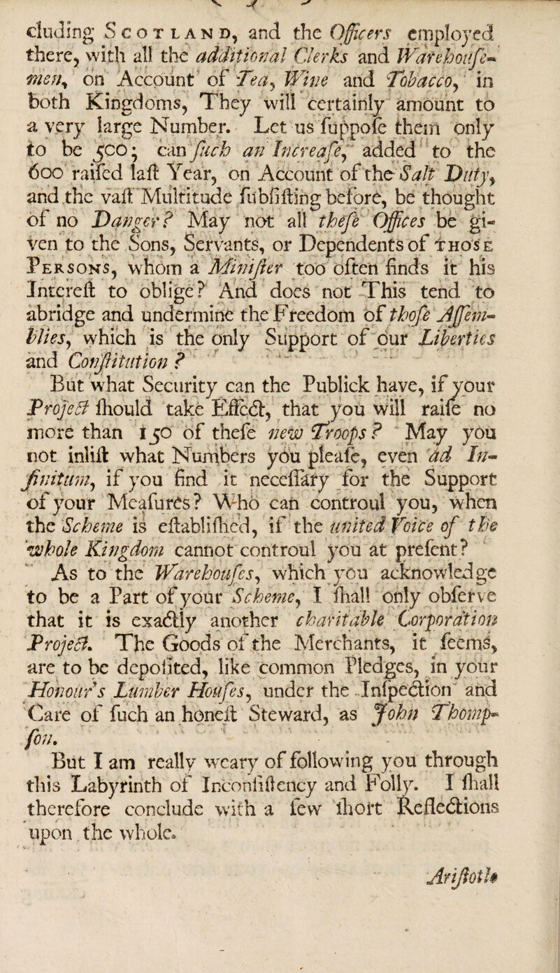 eluding Scotland, and the Officers employed there, with all the additional Clerks and Warehoufe* tnehy on Account of Tea, Wine and Tobacco, in both Kingdoms, They will certainly amount to a very large Number. Let usfuppofe them only to be 500- can fuch an hereafe, added to the 600 raifed lafl Year, on Account of the Salt Ditty, and the vail Multitude fubfi fling before, be thought of no Danger? May not all thefe Offices be gi« ven to the Sons, Servants, or Dependents of those Persons, whom a Minijier too often finds it his Interefi to oblige? And does not This tend to abridge and undermine the Freedom of thofe Jffiem* Mies, which is the only Support of our Liberties and Confutation ? ‘ But what Security can the Publick have, if your Project fhould take Effect, that you will raife no more than 150 of thefe new Troops? May you not inliffc what Numbers you pleafe, even ad In- Jinitum, if you find it neccfiary for the Support of your MeafurCs? Who can controul you, when the Scheme is eflablifhed, if the united Voice of the 'whole Kingdom cannot controul you at prefent? As to the Warehoufes, which you acknowledge to be a Part of your Scheme, I fhall only obferve that it is exactly another charitable Corporation Project. The Goods of the Merchants, it feemo, are to be depolited, like common Pledges, in your Honour s Lumber Houfes, under the Inflection and Gate of fuch an honeit Steward, as John Thowp~ feu. But I am really weary of following you through tills Labyrinth of Inconiiflency and Folly. I fhall therefore conclude with a few' ihort Reflections upon the whole. Arijioth