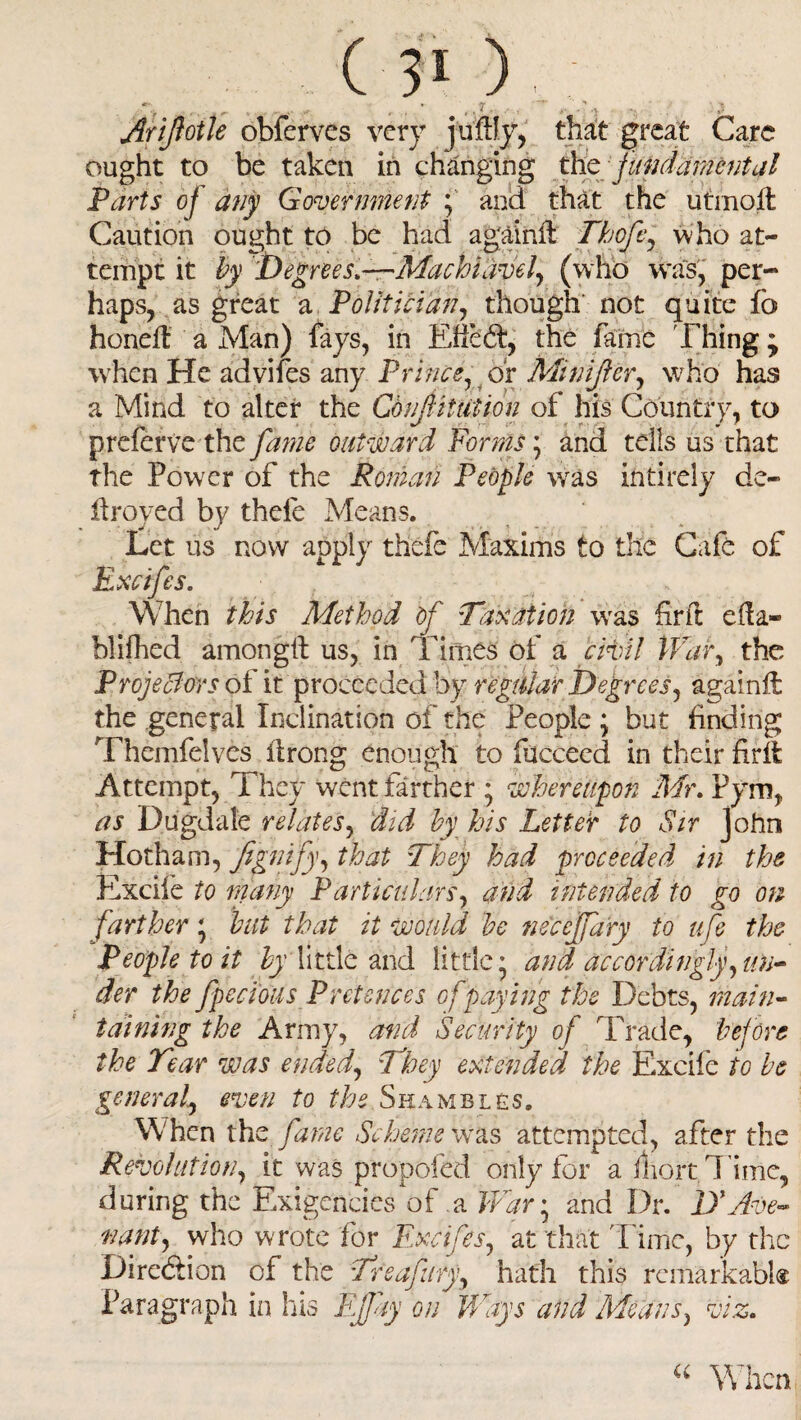 ‘r ■ • • ,/ r ( • ,• . , • •> ;*A Arifotle obferves very juftJy, that great Care ought to be taken in changing the fundamental Parts of any Government ; and that the utmoil Caution ought to be had againit Thofc, who at¬ tempt it by Degrees.—Machiavel, (who was, per¬ haps, as great a Politician, though not quite fo honeft a Man) fays, in Efiedd, the fame Thing; when He advifes any Prince, or Minifler, who has a Mind to alter the Corf it tit ion of his Country, to preferve the fame outward Forms; and tells us that the Power of the Roman People wras intirely de¬ ll roved by thele Means. Let us now apply thefe Maxims to the Cafe of Excifes. When this Method of Taxation was fir ft eifa- blifhed among# us, in Times of a civil War, the Projectors of it proceeded by regular Degrees, again# the general Inclination of the People ; but finding Themfelves itrong enough to fucceed in their fir# Attempt, They went farther • whereupon Mr. Pym, as Dugdale relates, did by his Letter to Sir John Hotham, fegnify, that They had proceeded in the Excife to many Particulars, and intended to go on farther * but that it would be necejfary to ufe the People to it by little and little* and accordingly,un¬ der the fpecious Pretences of paying the Debts, main¬ taining the Army, and Security of Trade, before the Tear was ended, They extended the Excife to be general, even to the Shambles. When the fame Scheme was attempted, after the Revolution, it was propofed only for a Tort Time, during the Exigencies of a War; and Dr. D'Ave- nant, who w rote for Excifes, at that l ime, by the Direction of the Treafury, hath this remarkabk Paragraph in his EJJay on 'Ways and Means, viz. “ When