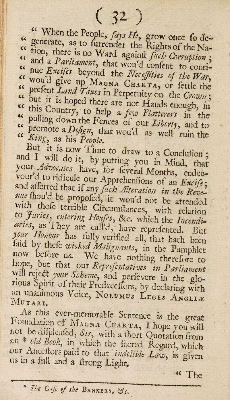 a u cc (C u « a C ) ir? t r,°gLTAt <c *?’ tpere,1S 00 Wfd ag,li,’ft fab Corruption • « nn? pf ^fitment, that wou’d confent tocontfl « w > i feS bc-yQld the frecejittes of the War, DrcfeigA %TMa?^ CHARTA’ <* ^tle the but itifh1 ^aT W PerPetuit7 011 the Crown: but it is hoped there are not Hands enough m this Country, to help a few Flatterers in the *> *' F™ “ to W, ',“'d 95 wdl ™,te and T w;nSJl0W Tume t0.draw t0 a Conclufion * vour^r! d° 11 b>’Putt,n& you in Mind, that Z’tCnf. haVC’ f°r fcveraI Months, endea- Ind /k V°Ur ^PPtehenfions of an Excifi- Ze ft!r Udu hat lf ™yfHch -Alteration in the Revel w h PrTf^- k ^ not be attended with thofc terrible Circumftances, with relation ,?Jr VllteUn& H°tS’ &c- which the Incendi- ’r?s f f*ey are. cah d> have reprefented. But h d bvthUr haS /?LVrrificd a11’ ^t hath been now Lf' hefc wukei^[T‘^ts, in the Pamphlet now Lctore us. We have nothing therefore to , n?C’ • r at cour &ePrefi>itatives m Parliament will rejedjour Scheme, and perfevere in the glo¬ rious Spirit of their Predeceffors, by declaring with an unanimous Voice, Nolumus Leges Anglic XVIUTARI. As this ever-memorable Sentence is the great °r tLcGNA CuARTA’ I hope you will nut^oe d^picafed, Sir, with a lhort Quotation from an - chi book, in which the facred Regard, which our Ancestors paid to that indelible Law, is given us in a lull and a ftrong Light. 6