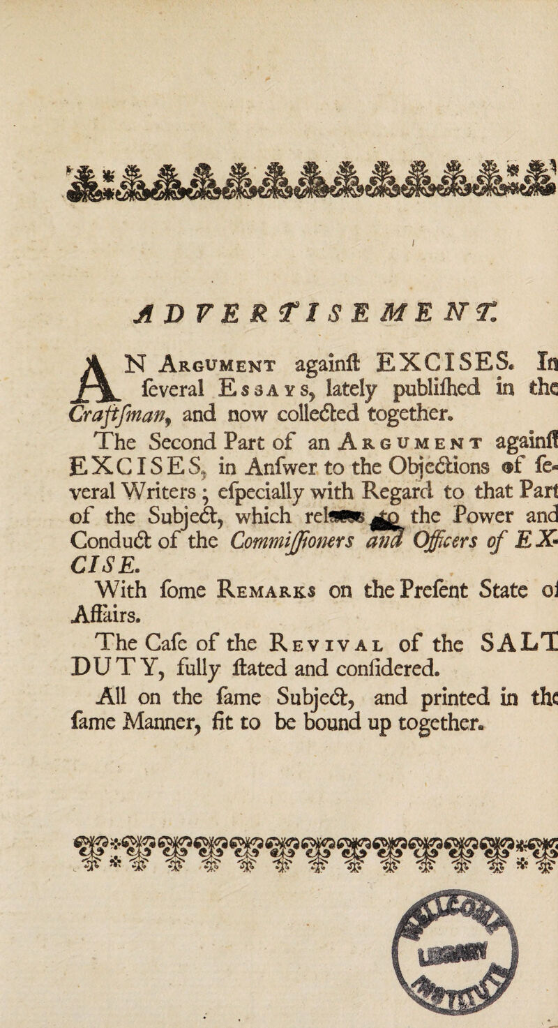 ADVERTISEMENT. AN Argument againft EXCISES* In feveral Essays? lately publifhed In the Craftfman, and now collected together. The Second Part of an Argument again!! EXCISES, in Anfwer to the Objections ®f fe¬ verai Writers • efpecially with Regard to that Part of the Subject, which rd^mB^jo the Power and Conduct of the Commiffioners ana Officers of EX¬ CISE. With fome Remarks on the Prefent State oi ASairs. The Cafe of the Revival of the SALT DUTY, fully ftated and confidered. All on the fame Subject, and printed in the fame Manner, fit to be bound up together.